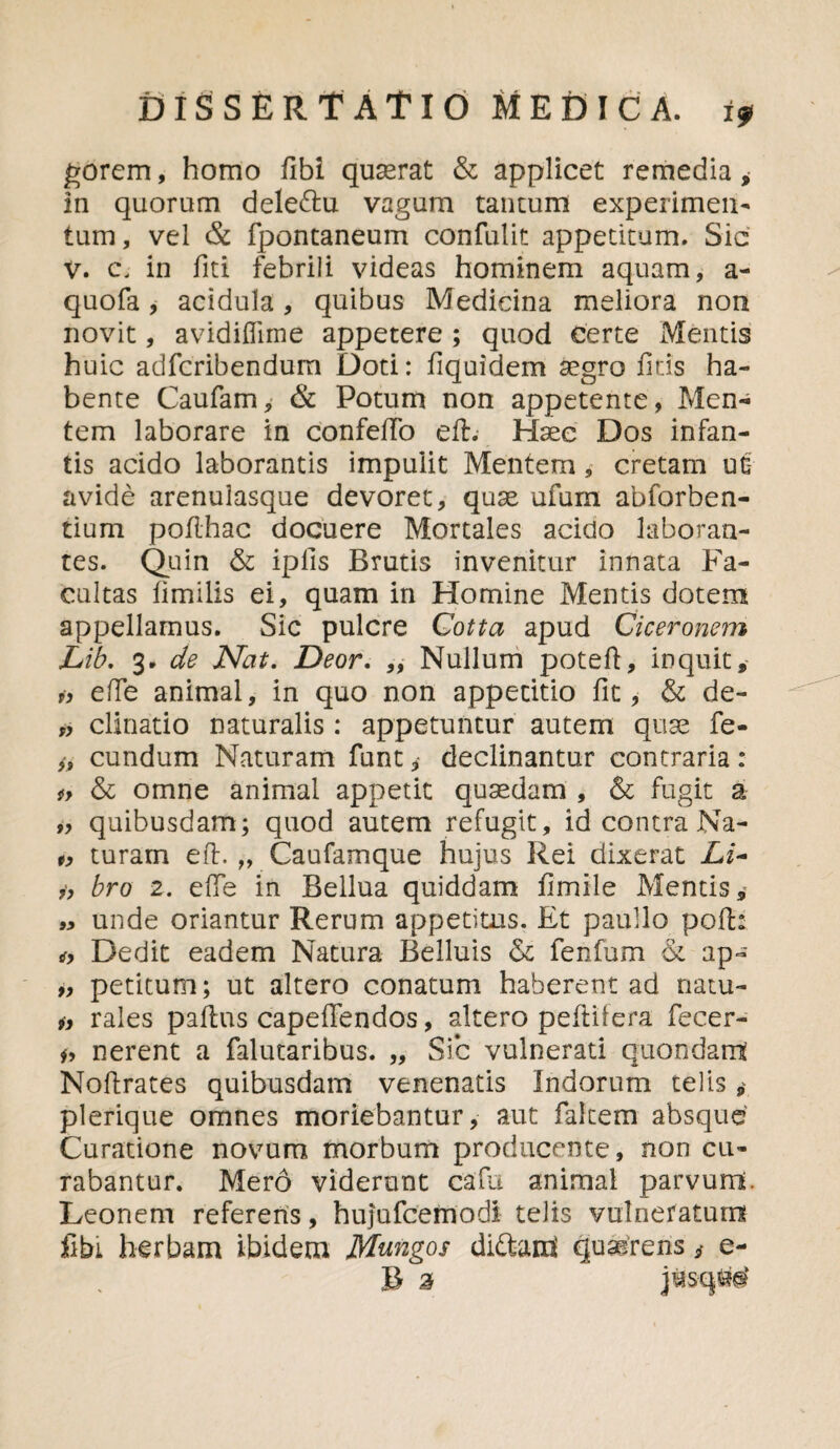 gorem, homo libi quasrat & applicet remedia * in quorum dele&u vagum tantum experimen¬ tum , vel & fpontaneum confulit appetitum. Sic V. c. in fiti febrili videas hominem aquam, a- quofa, acidula, quibus Medicina meliora non novit, avidiflime appetere ; quod certe Mentis huic adfcribendum Doti: fiquidem aegro litis ha¬ bente Caufam, & Potum non appetente, Men¬ tem laborare in confeffo e 11. Haec Dos infan¬ tis acido laborantis impulit Mentem, cretam uc: avide arenulasque devoret, quae ufum abforben- tium poflhac docuere Mortales acido laboran¬ tes. Quin & iplis Brutis invenitur innata Fa¬ cultas limilis ei, quam in Homine Mentis dotem appellamus. Sic pulcre Cotta apud Ciceronem Lib. 3. de Nat. Deor. „ Nullum poteft, inquit, a ede animal, in quo non appetitio fit, & de- „ clinatio naturalis : appetuntur autem quse fe- eundum Naturam funt declinantur contraria : iy & omne animal appetit quaedam , & fugit a „ quibusdam; quod autem refugit, id contra Na- 1, turam efl. „ Caufamque hujus Rei dixerat Li- h bro 2. effe in Bellua quiddam fimile Mentis » unde oriantur Rerum appetitus. Et paullo poli: a Dedit eadem Natura Belluis &c fenfum & ap- „ petitum; ut altero conatum haberent ad natu- „ rales pallas capeffendos, altero peEifera fecer- a nerent a falutaribus. „ Sic vulnerati quondam Nollrates quibusdam venenatis Indorum telis „ plerique omnes moriebantur, aut faltem absque Curatione novum morbum producente, non cu¬ rabantur. Mero viderunt cafu animal parvum. Leonem referens, hujufcemodi telis vulneratum fibi herbam ibidem Mungos di&am quaerens s e- B 3 jtfsqM