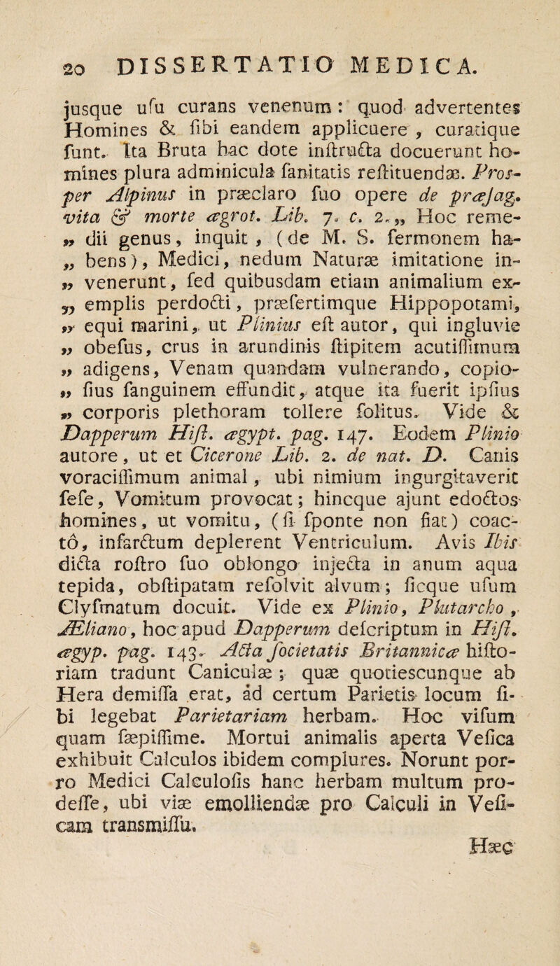 jusque ufu curans venenum : quod advertentes Homines & fibi eandem applicuere , curadque funt. Xta Bruta hac dote inflru£ta docuerunt ho¬ mines plura adminicula fanitatis reflituendae. Pros¬ per Alpinus in praeclaro fuo opere de prajag* vita & morte ergrot. Lih. 7. c. 2.,, Hoc reme- 5, dii genus, inquit , (de M. S. fermonem ha- „ bens), Medici, nedum Naturae imitatione in- w venerunt, fed quibusdam etiam animalium ex^- jy emplis perdodti, praefertimque Hippopotami, 9y equi marini,, ut Plinius eft autor, qui ingluvie „ obefus, crus in arundinis ftipitem acutiflitnum adigens, Venam quandana vulnerando, copio- 99 fius fanguinem effundit, atque ita fuerit ipfius 9? corporis plethoram tollere folitus. Vide & Dapperum Hift. eegypt. pag. 147. Eodem Plinio autore, ut et Cicerone Lib. 2. de nat. D. Canis voraci [fimum animal, ubi nimium ingurgitaverit fefe, Vomitum provocat; hincque ajunt edodtos homines, ut vomitu, (il fponte non fiat) coac¬ to, infardhim deplerent Ventriculum. Avis Ibis didta roflro fuo oblongo injetta in anum aqua tepida, obfHpatam refolvit alvum; ficque ufum Clyfmatum docuit. Vide ex Plinio, Pbtarcho , JEliano, hoc apud Dapperum defcriptum in Hift. <rgyp. pag. 143- Ada focietatis Britannica hifto- riam tradunt Caniculae ; quae quotiescunque ab Hera demilTa erat, ad certum Parietis locum fi» bi legebat Parietariam herbam. Hoc vifum quam faepiffime. Mortui animalis aperta Vefica exhibuit Calculos ibidem complures. Norunt por¬ ro Medici Caleulofis hanc herbam multum pro- delfe, ubi viae emolliendae pro Calculi in Vefi- cam transmiffu. Haec