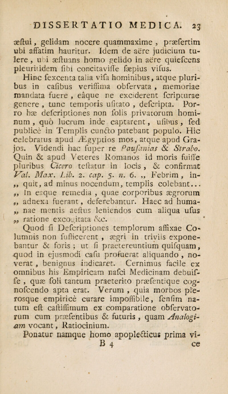 seftai, gelidam nocere quammaxime , prsefertim ubi affatim hauritur. Idem de aere judicium tu¬ lere , u i aeduans homo gelido in aere quiefcens pleuritidem fibi concita vide faepius vifus. Hinc fexcenta talia vifa hominibus, atque pluri¬ bus in cafibus veriffima obfervata , memoriae mandata fuere , eaque ne exciderent fcripturae genere , tunc temporis ufitato , defcripta. Por¬ ro hae defcriptiones non folis privatorum homi¬ num , quo lucrum inde captarent, ufibus , fed publice in Templis eundo patebant populo. Hic celebratus apud iEgyptios mos, atque apud Gra¬ jos. Videndi hac fuper re Paufanias & Strabo. Quin & apud Veteres Romanos id moris fuifle pluribus Cicero teftatur in locis , & confirmat: Pal, Max. Lib. 2. cap. 5. n. 6. ,, Febrim , in- ,, quit, ad minus nocendum, templis colebant... ,, in eaque remedia , quae corporibus aegrorum *, adnexa fuerant, deferebantur. Haec ad huma- „ nae mentis aedus leniendos cum aliqua ufus ratione excogitata <pxc. Quod fi Defcriptiones templorum affixae Co¬ lumnis non fuffieerent , aegri in triviis expone¬ bantur & foris; ut fi praetereuntium quifquam, quod in ejusmodi cafu profuerat aliquando , no¬ verat , benignus indicaret. Cernimus facile ex omnibus his Empiricam nafei Medicinam debuif- fe , quae foli tantum praeterito praefentique cog- nofcendo apta erat. Verum , quia morbos pfe¬ rosque empirice curare impoffibile, fenfim na¬ tum eft cadiffimum ex comparatione obfervato- rum cum praefentibus & futuris , quam Analogi¬ um vocant, Ratiocinium. Ponatur namque homo apopledicus prima vi- R 4 ce