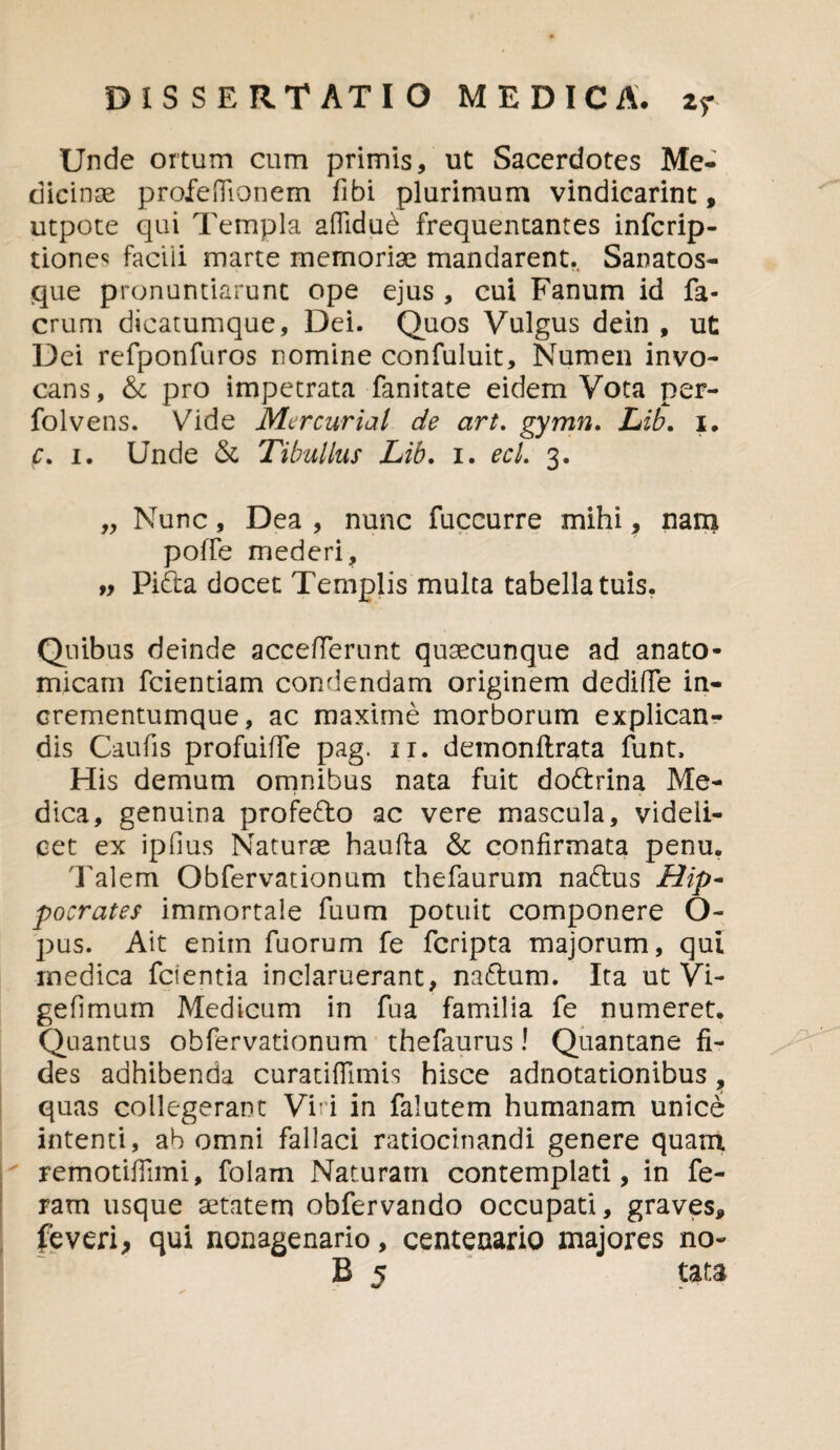 Unde ortum cum primis, ut Sacerdotes Me¬ dicinae profeiTionem fibi plurimum vindicarim, utpote qui Templa afiidud frequentantes infcrip- tionec faciii marte memoriae mandarent. Sanatos- que pronuntiarunt ope ejus , cui Fanum id fa- erum dicatumque, Dei. Quos Vulgus dein , ut Dei refponfuros nomine confuluit. Numen invo¬ cans, & pro impetrata fanitate eidem Vota per- folvens. Vide Mercurial de art. gymn. Lib. i, c. i. Unde & Tibullus Lib. i. ecl. 3. „ Nunc, Dea , nunc fuccurre mihi, nam poffe mederi, ff Piria docet Templis multa tabella tuis. Quibus deinde accefferunt quaecunque ad anato¬ micam fcientiam condendam originem dediffe in¬ crementumque, ac maxime morborum explican¬ dis Caufis profuiffe pag. 11. demonftrata funt. His demum omnibus nata fuit doririna Me¬ dica, genuina proferio ac vere mascula, videli¬ cet ex ipfius Naturae haufta & confirmata penu. 'Palem Obfervationum thefaurum narius Hip¬ pocrates immortale fuum potuit componere O- pus. Ait enim fuorum fe feripta majorum, qui medica fcientia inclaruerant, narium. Ita ut Vi- gefimum Medicum in fua familia fe numeret. Quantus obfervationum thefaurus! Quantane fi¬ des adhibenda curatifTimis hisce adnotationibus, quas collegerant Viri in falutem humanam unice intenti, ab omni fallaci ratiocinandi genere quam remotifiimi, folam Naturam contemplati, in fe¬ ram usque aetatem obfervando occupati, graves, feveri, qui nonagenario, centenario majores no- B 5 tata