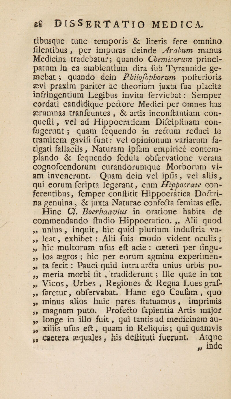 tibusque tunc temporis & literis fere omnino Cientibus , per impuras deinde Arabum manus Medicina tradebatur; quando Chemicorum princi¬ patum in ea ambientium dira fub Tyrannide ge¬ mebat ; quando dein Philofopbcrum pofterioris sevi praxim pariter ac theoriam juxta fua placita infringentium Legibus invita ferviebat: Semper cordati candidique pedore Medici per omnes has aerumnas tranfeuntes , & artis inconftamiam con- quefti, vel ad Hippocraticam DifcipHnam con¬ fugerunt ; quam fequendo in redum reduci ie tramitem gavifi funt: vel opinionum variarum fa¬ tigati fallaciis, Naturam ipfam empirice contem¬ plando & fequendo fedula obfervatione veram cognofcendorum curandorumque Morborum vi¬ am invenerunt. Quam dein vel ipfis, vel aliis , qui eorum fcripta legerant, cum Hippocrate com ferentibus, femper conftitit Hippocratica Dodri- na genuina, & juxta Naturae confeda femitas eiTe. Hinc C/. Boerhaavius in oratione habita de commendando ftudio Hippocratico. „ Alii quod „ unius, inquit, hic quid plurium induftria va- ,, leat, exhibet : Alii fuis modo vident oculis ; j, hic inultorum ufus eft acie : eaeteri per fingu- 5, los aegros; hic per eorum agmina experimen- „ ta fecit : Pauci quid intra arda unius urbis po- „ meria morbi fit /tradiderunt; Ille quae in tot ,, Vicos, Urbes , Regiones & Regna Lues graf- ,, faretur, obfervabat. Hanc ego Caufam, quo minus alios huic pares ftatuamus, imprimis magnam puto. Profedo fapientia Artis major „ longe in illo fuit, qui tantis ad medicinam au- „ xiliis ufus eft , quam in Reliquis; qui quamvis caetera aequales * his deilituti fuerunt. Atque & mde