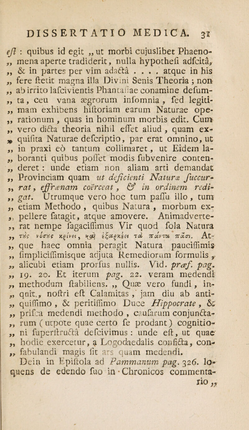 efi : quibus id egit „ ut morbi cujuslibet Phaeno- „ mena aperte tradiderit, nulla hypothefi adfcita, ,, & in partes per vim ada&a .... atque in his ,, fere fietit magna illa Divini Senis Theoria ; non ,, ab irrito lafcivientis Phantanae conamine defum- ,, ta, ceu vana aegrorum infomnia , fed legiti- „ mam exhibens hilloriam earum Naturae ope- ,, rationum , quas in hominum morbis edit. Cum „ vero difra theoria nihil e flet aliud , quam ex- * quifita Naturae defcriptio, par erat omnino, ut ,, in praxi eo tantum collimaret, ut Eidem la- 9, boranti quibus pollet modis fubvenire conten- „ deret : unde etiam non aliam arti demandat „ Provinciam quam ut deficienti Natura fuccur- „ rat, effranam coerceat, & in ordinem redi- ,, gat. Utrumque vero hoc tum paffu illo , tum „ etiam Methodo , quibus Natura , morbum ex- 9) pellere fatagit, atque amovere. Animadverte- „ rat nempe fagaciflimus Vir quod fola Natura rxY \Q<re><; z^ocpyttei tcc 7rdvnx, noltn. At- „ que haec omnia peragit Natura pauciflimis „ fimpliciflimisque adjuta Remediorum formulis f ,, alicubi etiam prorfus nullis. Vid. praf. pag. „ 19. 2o. Et iterum pag. 22. veram medendi methodum ftabiliens. „ Quae vero fundi, in- „ qnrt., noftri eft Calamitas jam diu ab antl- „ quiflimo , & peritiflimo Duce Hippocrate , & ,, prifca medendi methodo , caufarum conjunfta- ,, rum ( nepote quae certo fe prodant) cognitio- „ ni fuperltrufta defcivimus : unde eft, ut quae y, hodie exercetur, a Logodaedalis confifta, con- ,, fabulandi magis lit ars quam medendi. Dein in Epifiola ad Pammanum pag. 326. lo- quens de edendo fuo in * Chronicos commenta¬ rio n