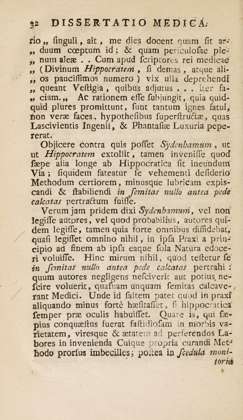 rio„ finguli, ait, me dies docent quam fit aiv ,, diium coeptum id ; & quam periculofae ple- „ num aleae . - Cum apud fcriptores rei medicae (Divinum Hippocratem, fi demas, atque ali- „ Os pauciffimos numero ) vix ulla deprehendi „ queant Veftigia , quibus adjutus . . . iter fa- „ ciam. „ Ac rationem effe fub jungit, quia quid¬ quid plures promittunt, funt tantum ignes fatui, fion verse faces, hypothefibus fuperflruftse, quas Lascivientis Ingenii, & Phantafiae Luxuria pepe- rerat. Objicere contra quis pollet Sydenhamtim , ut ut Hippocratem extollit, tamen inveniffe quod’ faepe alia longe ab Hippocratica fit ineundum Via; fiquidein fateatur fe vehementi defiderio Methodum certiorem, minusque lubricam expis¬ candi & ftabiliendi in Jemitas nullo antea pede calcatas pertradlum fuifTe. Verum jam pridem dixi Sydenhantum, vel non legiffe autpres, vel quod probabilius, autores qui¬ dem legiffe, tamen quia forte omnibus diffidebat, quafi legiffet omnino nihil, in ipfa Praxl a prin¬ cipio ad finem ab ipfa eaque fola Natura edoce¬ ri voluifTe. Hinc mirutn nihil, quod tefletur fe in femitas nullo antea pede calcatas pertrahi quum autores negligens nefclverit aut potius ne- fcire voluerit, quafnam unquam femitas calcave¬ rant Medici. Unde id faitem patet qiiod in praxf aliquando minus forte haefitaflet, fi hippocratica femper prae oculis habiTiffet. Quare is, qui fae- pius conquaeltus fuerat faftidrofam in morbis va¬ rietatem, viresque & aetatem'ad perferendos La¬ bores in invenienda Cuique propria curandi MetJ bodo prorium imbecilles; poiiea in fcedula rnoni- torm