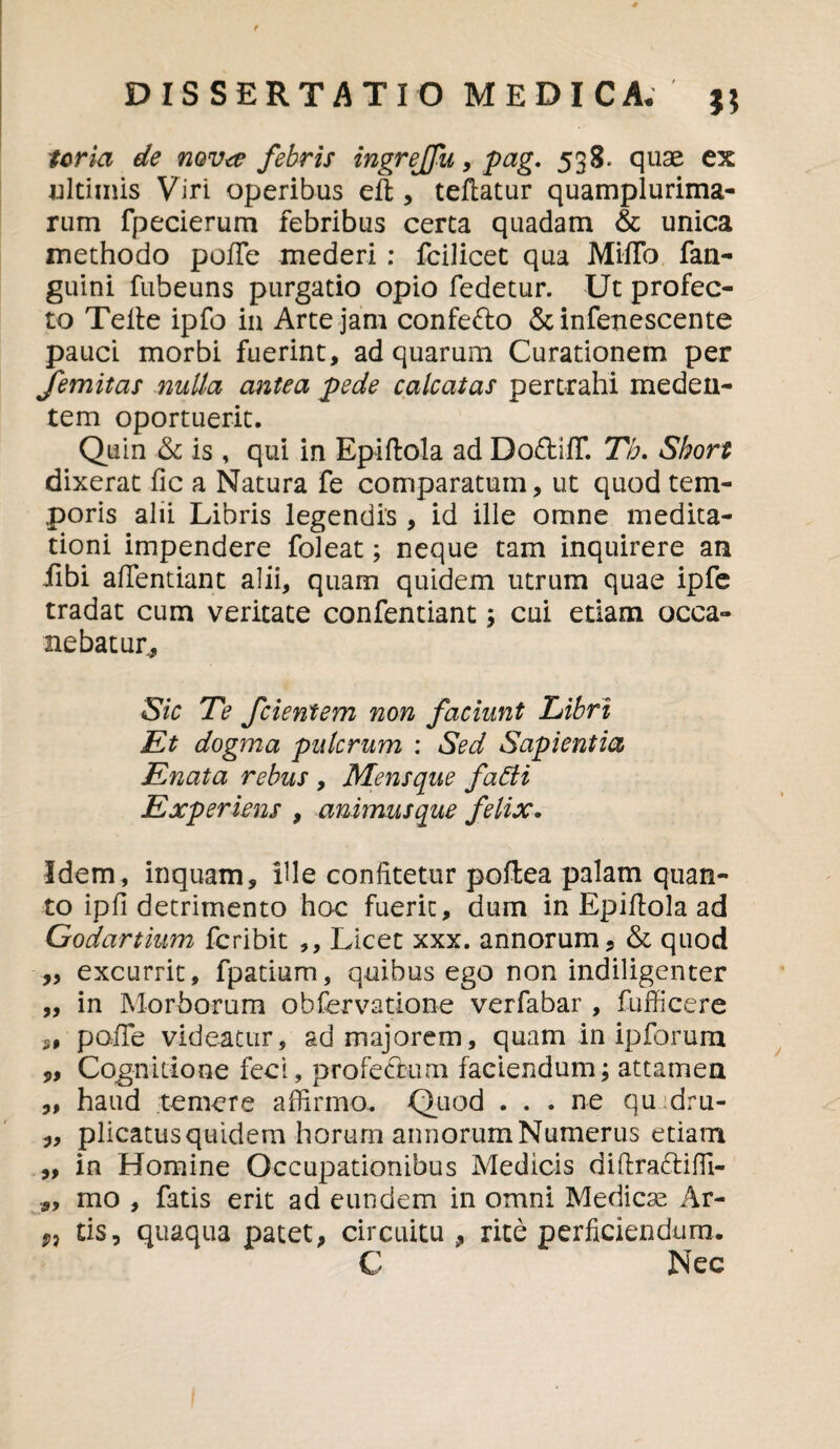 ter ia de novee febris ingrejfu, pag. 538. quae ex ultimis Viri operibus eft, teftatur quamplurima- rum fpecierum febribus certa quadam & unica methodo poffe mederi: fcilicet qua MifTo fan- guini fubeuns purgatio opio fedetur. Ut profec¬ to Telte ipfo in Arte jam confe&o & infenescente pauci morbi fuerint, ad quarum Curationem per Jemitas nulla antea pede calcatas pertrahi meden- tem oportuerit. Quin ■& is , qui in Epiftola ad DodifT. Th. Short dixerat fic a Natura fe comparatum, ut quod tem¬ poris alii Libris legendis , id ille omne medita¬ tioni impendere foleat; neque tam inquirere an fibi afTentiant alii, quam quidem utrum quae ipfe tradat cum veritate confentiant; cui etiam occa¬ nebatur,. Sic Te fcientem non faciunt Libri Et dogma pulcrum : Sed Sapientia Enata rebus , Mensque fatti Experiens , animusque felix. Idem, inquam, ille confitetur poftea palam quan¬ to ipfi detrimento hoc fuerit, dum in Epiftola ad Godartium feribit ,, Licet xxx. annorum, & quod „ excurrit, fpatium, quibus ego non indiligenter „ in Morborum obfervatione verfabar , fufficere S9 poiTe videatur, ad majorem, quam in ipforum „ Cognitione feci, profe&um faciendum; attamen ,, haud temere affirmo. Quod . . . ne qu dru- „ plicatusquidem horurn annorum Numerus etiam ,, in Homine Occupationibus Medicis diftra&iffi- mo , fatis erit ad eundem in omni Medicse Ar- fi tis, quaqua patet, circuitu, rite perficiendum. C Nec