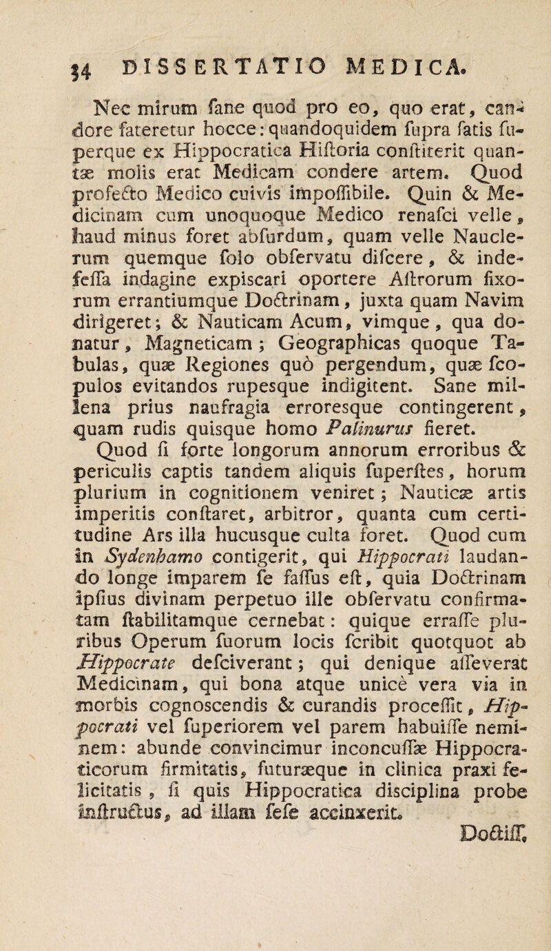 Nec mirum fane quod pro eo, quo erat, ean* dore fateretur hocce: quandoquidem fupra fatis fu- perque ex Htppocratiea Hiftoria conftiterit quan¬ tae molis erat Medicam condere artem. Quod profedto Medico cuivis impofilbile. Quin & Me¬ dicinam cum unoquoque Medico renafci veile, haud minus foret abfurdum, quam velle Naucle¬ rum quemque folo obfervatu difccre, & inde- fefla indagine expiscari oportere A Urorum fixo¬ rum errantiumque Do£lrinam, juxta quam Navim dirigeret; & Nauticam Acum, vimque, qua do¬ natur , Magneticam ; Geographicas quoque Ta¬ bulas, quse Regiones quo pergendum, quae fco- pulos evitandos rupesque indigltent. Sane mil¬ lena prius naufragia erroresque contingerent, quam rudis quisque homo Palinurus fieret. Quod fi forte longorum annorum erroribus & periculis captis tandem aliquis fuperftes, horum plurium in cognitionem veniret; Nautica artis imperitis conflaret, arbitror, quanta cum certi¬ tudine Ars illa hucusque culta foret. Quod cum in Sydenhamo contigerit, qui Hippocrati laudan¬ do longe imparem fe faffus eft, quia Doctrinam ipfius divinam perpetuo ille obfervatu confirma¬ tam ftabilitamque cernebat: quique errafTe plu¬ ribus Operum fuorum locis fcribit quotquot ab Hippocrate defciverant; qui denique alleverat Medicinam, qui bona atque unice vera via in tnorbis cognoscendis & curandis procefTit, Hip¬ pocrati vel fuperiorem vel parem habuiife nemi¬ nem: abunde convincimur inconcufTae Hippocra- ticorum firmitatis, futuraequc in clinica praxi fe¬ licitatis , il quis Hippocratica disciplina probe iullruffcus, ad illam fefe accinxerit. Do&iff,