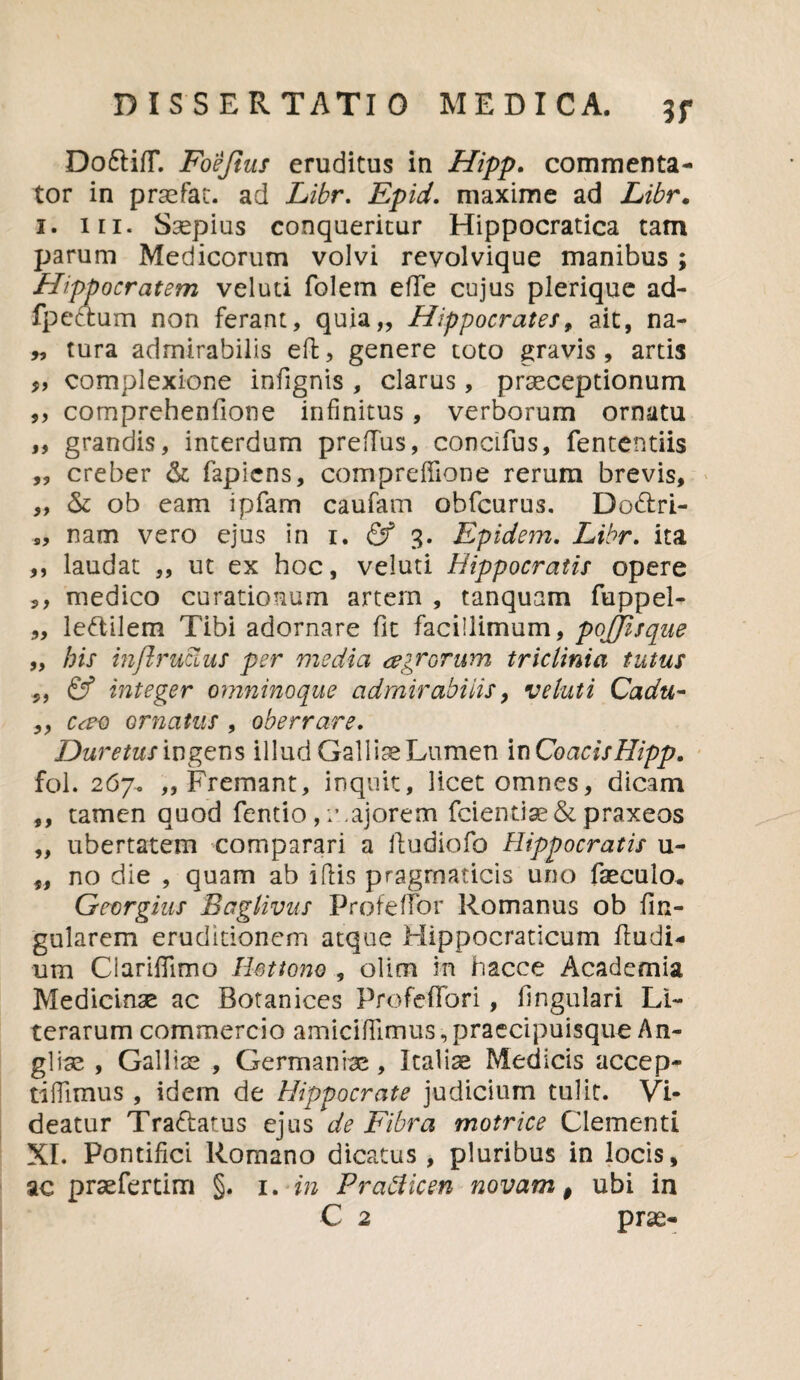 Do&ifT. Foe/ius eruditus in Hipp. commenta¬ tor in praefac. ad Libr. Epid. maxime ad Libr. i. in. Saepius conqueritur Hippocratica tam parum Medicorum volvi revolvique manibus; Hippocratem vel uti folem eflfe cujus plerique ad- fpectum non ferant, quia,, Hippocrates, ait, na- „ tura admirabilis eft, genere toto gravis , artis f, complexione infignis , clarus, praeceptionum 9, comprehenfione infinitus, verborum ornatu ,, grandis, interdum preflus, concifus, fententiis „ creber & fapiens, compreffione rerum brevis, ,, & ob eam ipfam caufam obfcurus. Do&ri- s, nam vero ejus in i. 3. Epidem. Libr. ita ,, laudat ,, ut ex hoc, veluti Hippocratis opere ,, medico curationum artem , tanquam fuppel- „ le&ilem Tibi adornare fit facillimum, pojjisque „ his injlruuus per media agrorum triclinia tutus & integer omninoque admirabilis, veluti Cadu- ,, cao ornatus , oberrare. Duretus ingens illud GaliiseLumen in CoacisHipp. fol. 267. ,, Fremant, inquit, licet omnes, dicam ,, tamen quod fentio , :\ajorem fcientiae&praxeos „ ubertatem comparari a ftudiofo Hippocratis u- „ no die , quam ab i (lis pragmaticis uno faeculo* Gecrgius Baglivus Profeffor Romanus ob lin¬ gularem eruditionem atque Mippocraticum fludi- um Clariffimo Hsttono , olim in hacce Academia Medicinae ac Botanices Profeffori, lingulari Ll- terarum commercio amiciffimus,praecipuisque An¬ gi rae , Galliae , Germaniae, Italise Medicis accep- tiffimus , idem de Hippocrate judicium tulit. Vi¬ deatur Tra&atus ejus de Fibra motrice Clementi XI. Pontifici Romano dicatus , pluribus in locis, ac praefertim §. 1. in Pratficen novam $ ubi in C 2 prae-