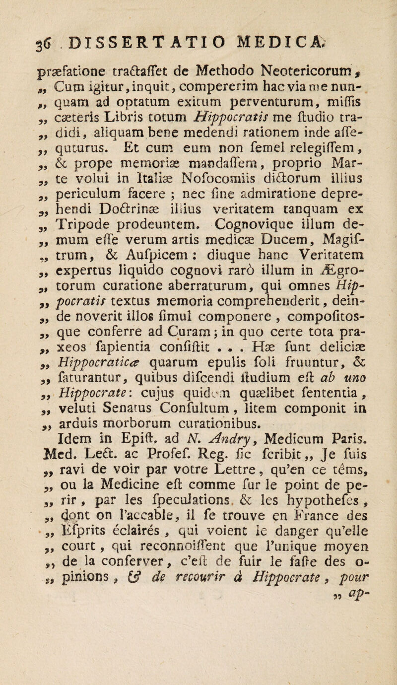 praefatione tra&affet de Methodo Neotericorum $ 9, Cum igitur, inquit , compererim hac via me nun- quam ad optatum exitum perventurum, miflis ,, caeteris Libris totum Hippocratis me ftudio tra- „ didi, aliquam bene medendi rationem inde a(Te- quiurus. Et cum eum non femel relegiflem, 3, & prope memoriae mandailem, proprio Mar- 9, te volui in Italiae Nofocomiis didtorum illius periculum facere ; nec fine admiratione depre- 3, hendi Dodrinse iiiius veritatem tanquam ex „ Tripode prodeuntem. Cognovique illum de- „ mum e [Te verum artis medicae Ducem, Magif- „ trum, & Aufpicem : diuque hanc Veritatem „ expertus liquido cognovi raro illum in TLgro- 9, torum curatione aberraturum, qui omnes Hip- 3, pocratis textus memoria comprehenderit, dein- „ de noverit illos flmui componere , compofitos- „ que conferre ad Curam; in quo certe tota pra- ,, xeos fapientia eonfiftit . . . Hae funt deliciae 99 Hippocratictf quarum epulis foli fruuntur, & 99 faturantur, quibus difcendi iludium eft ab uno Hippocrate: cujus quidem quaelibet fententia, veluti Senatus Confultum, litem componit in 3, arduis morborum curationibus. Idem in Epift. ad N. Andry, Medicum Paris. Mcd. Left. ac Profef. Reg. ile feribit,, Je fuis 3, ravi de voir par votre Lettre, qu’en ce tems, 3, ou la Medicine eft comme fur le point de pe- „ rir , par les fpecuiations. & les hypothefes , 3, dont on 1’accable, il fe trouve en France des „ Efprits eclaires , qui voient le danger qu’elle 3, court, qui reconnoiffent que 1’unique moyen 3, de la conferver, c’eil de fuir le fafte des o- „ pinions , de recourir d Hippocrate, pour ap“