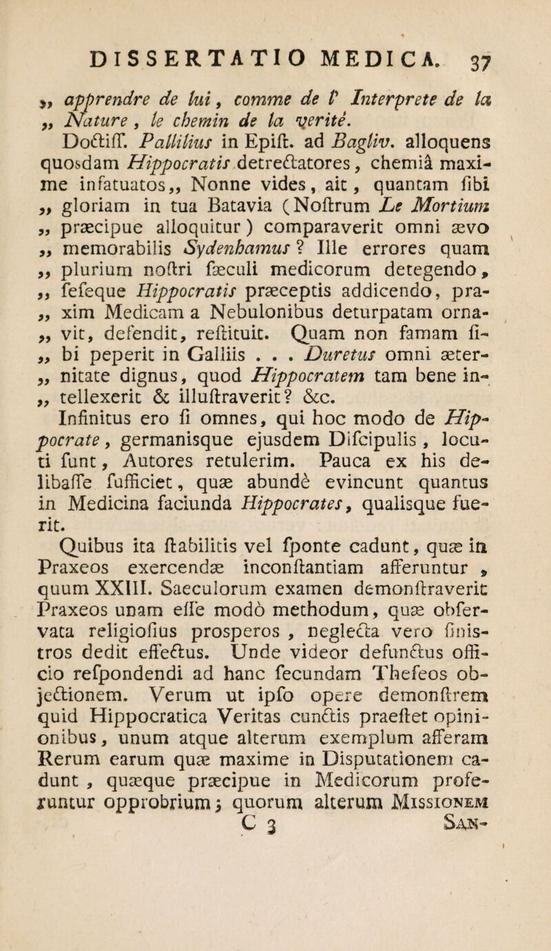 apprendre de lui, comme de V Interprete de la ,, Nature , le cbemin de la gerite. Dodiff. Paltilius in Epift. ad Bagliv. alloquens quosdam Hippocratis dttredatores, chemia maxi¬ me infatuatos,, Nonne vides, ait, quantam fibi „ gloriam in tua Batavia (Noffcrum Le Mortium „ praecipue alloquitur) comparaverit omni sevo ,, memorabilis Sydenhamus ? Ille errores quam ,, plurium noflri faeculi medicorum detegendo 9 ,, fefeque Hippocratis praeceptis addicendo, pra- „ xim Medicam a Nebulonibus deturpatam orna- „ vit, defendit, reffituit. Quam non famam fi- ,, bi peperit in Galliis . . . Duretus omni aeter- „ nitate dignus, quod Hippocratem tam bene in- „ tellexerit & illuftraverit? &c. Infinitus ero fi omnes, qui hoc modo de Hip¬ pocrate , germanisque ejusdem Difcipulis , locu¬ ti funt, Autores retulerim. Pauca ex his de¬ liba (Te fufficiet, quae abundb evincunt quantus in Medicina faciunda Hippocrates, qualisque fue¬ rit. Quibus ita ftabilitis vel fponte cadunt, quse iti Praxeos exercendae inconftantiam afferuntur * quum XXIII. Saeculorum examen demonftraverit Praxeos unam efie mod6 methodum, quae obfer- vata religiofius prosperos , negleda vero finis- tros dedit effedus. Unde videor defundus offi¬ cio refpondendi ad hanc fecundam Thefeos ob- jedionem. Verum ut ipfo opere demonftrem quid Hippocratica Veritas eundis praeffet opini- onibus, unum atque alterum exemplum afferam Rerum earum quae maxime in Disputationem ca¬ dunt , quaeque praecipue in Medicorum profe¬ runtur opprobrium; quorum alterum Missionem C 3 San-