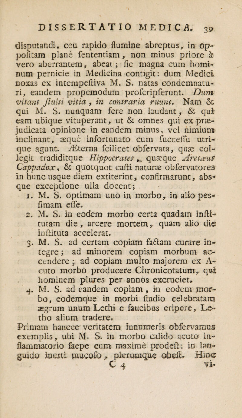 disputandi, ceu rapido flumine abreptus, in op- politam plane fententiam, non minus priore a vero aberrantem, abeat; fic magna cum homi¬ num pernicie in Medicina contigit: dum Medici noxas ex intempeftiva M. S. natas condemnatu¬ ri, eandem propemodum profcripferunt. Dum vitant ftulti vitia , in contraria ruunt. Nam & qui M. S. nunquam fere non laudant, <k qui eam ubique vituperant, ut & omnes qui ex prae¬ judicata opinione in eandem minus, vel nimium inclinant, aeque infortunato cum fucceflu utri¬ que agunt. yEterna fcilicet obfcrvata, quae col¬ legit tradiditque Hippocrates quaeque Aretaus Cappadox, & quotquot cafti naturae obfervatores in hunc usque diem extiterint, confirmarunt, abs¬ que exceptione ulla docent; 1. M. S. optimam uno in morbo, in alio pes- fimam effe. 2. M. S. in eodem morbo certa quadam infti- tutam die , arcere mortem, quam alio die inftituta accelerat. 3. M. S. ad certam copiam faciam curare in¬ tegre ; ad minorem copiam morbum ac¬ cendere ; ad copiam multo majorem ex A- cuto morbo producere Chronicotatum, qui hominem pluxes per annos excruciet» 4. M. S. ad eandem copiam , in eodem mor¬ bo, eodemque in morbi ftadio celebratam aegrum unum Lethi e faucibus eripere, Le- tho alium tradere* Primam hancce veritatem innumeris obfervarnus exemplis, ubi M. S. in morbo calido acuto in¬ flammatorio faepe cum maximd prodefl: in lan¬ guido inerti mucofo , plerumque obelL* Bine C 4 vi-