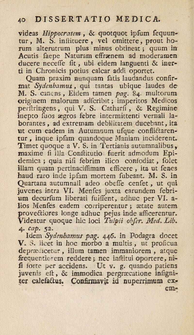 ♦ 4o DISSERTATIO MEDICA, videas Hippocratem , & quotquot ipfum fequun- tur, M. S. infiituere , vel omittere, prout ho¬ rum alterutrum plus minus obtineat; quum in Acutis faepe Naturam effraenem ad moderamen ducere necefie fit , ubi eidem languenti & iner¬ ti in Chronicis potius calcar addi oportet. Quam praxim nunquam fatis laudandus confir¬ mat Sydenbamm , qui tantas ubique laudes de M. S. canens, Eiclem tamen pag. 84- multorum originem malorum adferibit; imperitos Medicos perfiringens, qui V. S. Catharfi, & Regimine inepto fuos aegros febre intermittenti vernali la¬ borantes, ad extremam debilitatem ducebant, ita ut cum eadem in Autumnum ufque conflictaren¬ tur , inque ipfam quandoque Maniam inciderent* Timet quoque a V. S. in Tertianis autumnalibus, maxime fi illa Confidtutio fuerit admodum Epi¬ demica ; quia nifi febrim ilico confodiat, folet illam quam pertinaciffimam efficere, ita ut fenes haud raro inde ipfam mortem fubeant. M. S. in Quartana autumnali adeo obeffe cenfet, ut qui juvenes intra VI. Menfes juxta earundem febri¬ um decurfum liberati fuiflent, adhuc per VI. a» lios Menfes eadem corriperentur; aetate autem proveCliores longe adhuc pejus inde afficerentur. Videatur quoque hic loci Tulpii obfer. Med*. Lib. 4. cap. 52, Idem Sydenhamus pag. 446. in Podagra docet V* S. licet in hoc morbo a multis, ut proficua depraedicetur, illum tamen immaniorem , atque frequentiorem reddere; nec infiitui oportere, ni¬ li forte per accidens. Ut v. g. quando patiens juvenis ell, & immodica pergraecatione infignl- ter calefaClus. Confirmavi id nuperrimum ex- em.-