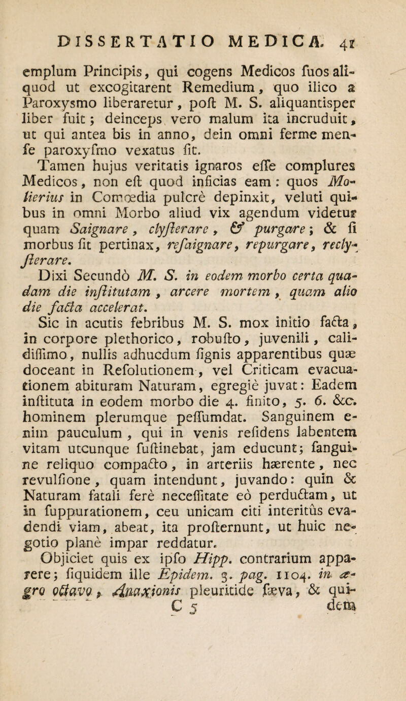 emplum Principis, qui cogens Medicos fuosali¬ quod ut excogitarent Remedium, quo ilico a Paroxysmo liberaretur, pofl M. S. aliquantisper liber fuit; deinceps vero malum ita incruduit, ut qui antea bis in anno, dein omni ferme men- fe paroxyfmo vexatus fit. Tamen hujus veritatis ignaros elTe complures Medicos, non eft; quod inficias eam : quos Mo~ lierius in Comoedia pulcre depinxit, veluti qui¬ bus in omni Morbo aliud vix agendum videtur quam Saignare, clyjlerare , &* purgare; & fi morbus fit pertinax, refaignare9 repurgare, recly- fle rare. Dixi Secundd M. S. in eodem, morbo certa qua¬ dam die injlitutam , arcere mortem , quam alio die faffa accelerat. Sic in acutis febribus M. S. mox initio fa£ta, in corpore plethorico, robufto , juvenili, cali- difllmo, nullis adhucdum fignis apparentibus quas doceant in Refolutionem, vel Criticam evacua¬ tionem abituram Naturam, egregie juvat: Eadem inftituta in eodem morbo die 4. finito, 5. 6. &c. hominem plerumque peffumdat. Sanguinem e- nim pauculum , qui in venis refidens labentem vitam utcunque fuftinebat, jam educunt; fangui- ne reliquo compa&o, in arteriis haerente, nec revulfione, quam intendunt, juvando: quin 6c Naturam fatali fere neceflitate eo perdu&am, ut in fuppurationem, ceu unicam citi interitus eva¬ dendi viam, abeat, ita profternunt, ut huic ne¬ gotio plane impar reddatur* Objiciet quis ex ipfo Hipp. contrarium appa¬ rere; fiquidem ille Epidem. 3. pag. 1104. m ee- gro Q&avo p. jimx.ionis pleuritide feva, & qui- C 5 dem