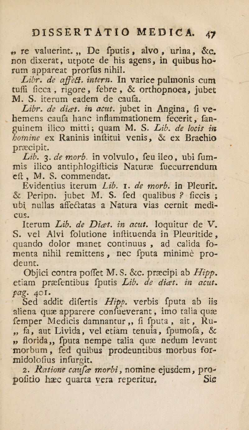 *, re valuerint.,, De fputis, alvo, urina, &c, non dixerat, utpote de his agens, in quibus ho¬ rum appareat prorfus nihil. Libr. de affett. intern. In varice pulmonis cum tufli ficca, rigore, febre, & orthopnoea, jubet M. S. iterum eadem de caufa. Libr. de diat. in acut. jubet in Angina, fi ve¬ hemens caufa hanc inflammationem fecerit, fan- guinem ilico mitti; quam M. S. Lib. de locis m homine ex Raninis inftitui venis, & ex Brachio praecipit. Lib. 3. de morb. in volvulo, feu ileo, ubi fum- mis ilico antiphlogifticls Naturae fuccurrendum cfl, M. S. commendat. Evidentius iterum Lib. 1. de morb. in Pleurit. & Peripn. jubet M. S. fed qualibus ? ficcis ; ubi, nullas affedlatas a Natura vias cernit medi¬ cus. Iterum Lib. de Diat. in acut. loquitur de V. S. vel Alvi folutione inflituenda in Pleuritide, quando dolor manet continuus , ad calida fo¬ menta nihil remittens, nec fputa minime pro¬ deunt. Objici contra pofTet M. S. &c. praecipi ab Hipp. etiam praefentibus fputis Lib. de dicet, in acut. pag. 40 r. Sed addit difertis Hipp. verbis fputa ab iis aliena quae apparere confueverant, imo talia quae femper Medicis damnantur,, fi fputa , ait, Ru- „ fa, aut Livida, vel etiam tenuia, fpumofa, <$c „ florida,, fputa nempe talia quae nedum levant morbum, fed quibus prodeuntibus morbus for- midolofius infurgit. 2. Ratione caufa morbi, nomine ejusdem, pro- politio haec quarta vera reperitur. Sic