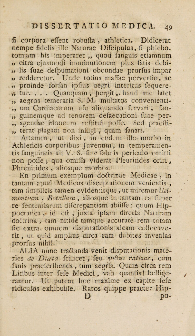 1! corpora edent robuda , athletica. Didicerat nempe fidelis ille Naturae Difcipulus, fi phlebo. torniam his imperaret „ quod fanguis etiamnum » citra ejusmodi imminutionem plus fatis debi- » lis fuae defpumationi obeundae prorfus impar >» redderetur. Unde totius madae perverfio, ac r, proinde forfan ipfius aegri interitus fequere- tur. . . . Quanquam , pergit,, haud me latet ,, aegros temeraria S. M. multatos convenienti- ,, um Cardiacorum ufu aliquando fervari, fitn- „ guinemque ad tenorem defaecationi fuae per- „ agendae idoneum reditui pode. Sed praedi- „ terat plagam non indigi , quam fanari. Attamen , ut dixi, in eodem illo morbo in Athleticis corporibus Juvenum, in temperamen¬ tis fanguineis ait V. S, fine falutis periculo omitti non pode ; qua omida viderat Pleuritides oriri, Phrenitides , ali osque morbos En primum exemplum doftrinae Medicae , in tantam apud Medicos disceptationem venientis , tam fimplicis tamen evidentisque, ut miremur ReU montium , Bot alium , aliosque in tantam ea fuper re fentemiarum difcregantiam abiiffe: quum Rip- pocratica ,* id elt , juxta iplam direcla Naturam doftrina , tam nitidi tamque accurate rem totam fic extra Qranem disputationis aleam collocave¬ rit , ut quid amplius circa eam dubites invenias prorfus nihil. ALIA nunc traflanda venit disputationis mate¬ ries de Diata fcilicet , feu v-iftus ratione, cum fanis praefcribenda, tum aegris. Quam circa rem Litibus inter fefe Medici., vah quantis! bellige¬ rantur. Ut putem hoc maxime ex capite fefe ridiculos exhibuifle. Raros quippe praeter Bip- D po-