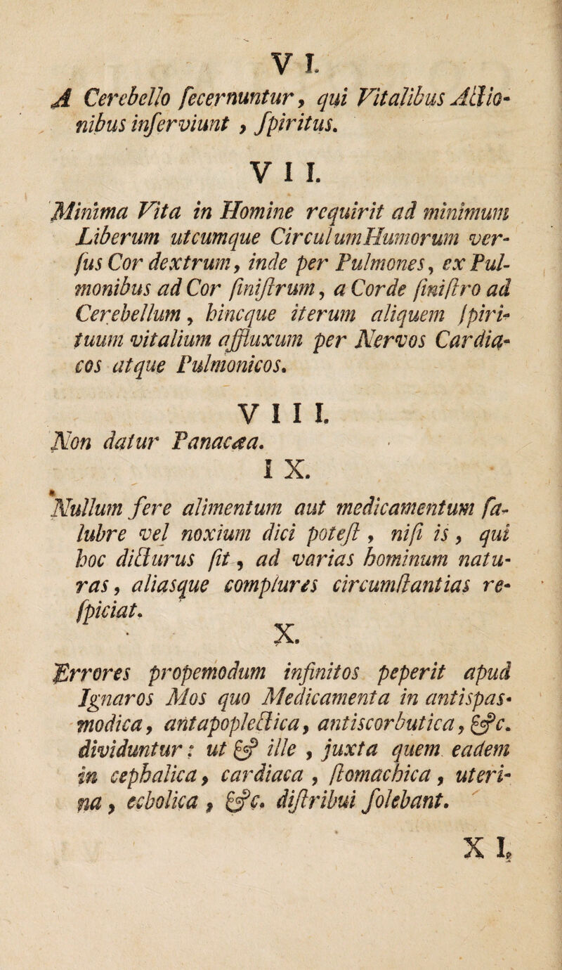 A Cerebello fecernuntur, qui Vitalibus Allio- nibus inferviunt , fpiritiis. V I I. Minima Vita in Homine requirit ad minimum Liberum utcumque Circul wnHumorum ver- fus Cor dextrum, inde per Pulmones, ex Pul¬ monibus ad Cor finifirum, a Corde fmiftro ad Cerebellum, bineque iterum aliquem /piri- tuum vitalium affluxum per Nervos Cardia¬ cos atque Pulmonicos. VIII. Non datur Panacaa. I X. Nullum fere alimentum aut medicamentum fa- lubre vel noxium dici poteft , nifi is, qui hoc dillurus fit, ad varias hominum natu¬ ras , aliasque complures circumii antias re- X. Errores propemodum infinitos peperit apud Ignaros Mos quo Medicamenta in antispas- modica, antapoplelica, antiscorbutica, &c. dividuntur: ut & ille , juxta quem eadem in cephalica, cardiaca , ftomachica, uteri¬ na , ecbolica , &c. diftribui jolebant. fpieiat.