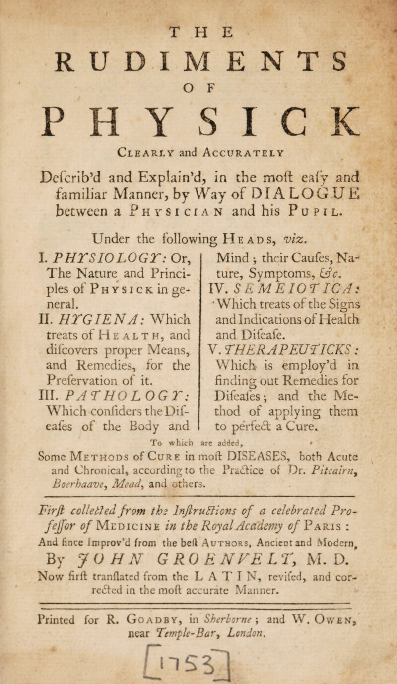 RUDIMENTS PH YSICK Clearly and Accurately Dcfcrib’d and Explain’d, in the moft eafy and familiar Manner, by Way of DIALOGUE between a Physician and his Pupil. Under the following H e a d s I. PHTSIOLOGT: Or, The Nature and Princi¬ ples of P h y s i c k in ge¬ neral. II. HTGIENA: Which treats of Health, and dil'covers proper Means, and Remedies, for the Prefervation of it. III. PAT HO L OG T: Which conliders theDif- eafes of the Body and viz. Mind •, their Caufes, Na¬ ture, Symptoms, EsrV. IV. SEMEIOTICA: ' Which treats of the Signs and Indications of Health and Difeafe. V. THERAPEUTICKS: Which is employ’d in finding out Remedies for Difeafes •, and the Me¬ thod of applying them to perfeT a Cure. To which are added, • » Some Methods of Cure in moll DISEASES, both Acute and Chronical, according to the Practice of Dr. Pitcairn, jBoerhaave, Mead, and others. Fir ft colie tied from the lnftr uttions of a celebrated Pro- fejfor 0/Medicine in the Royal Academy of Paris : And fince Improv’d from the bed Authors, Ancient and Modern, By JOHN GRO ENFELT, M. D. Now firll tranflated from the L A T I N, revifed, and cor- redted in the moft accurate Manner. Printed for R. Goadby, in Sherborne ; and W. Owen, near Temple-Bar, London. Cnsd