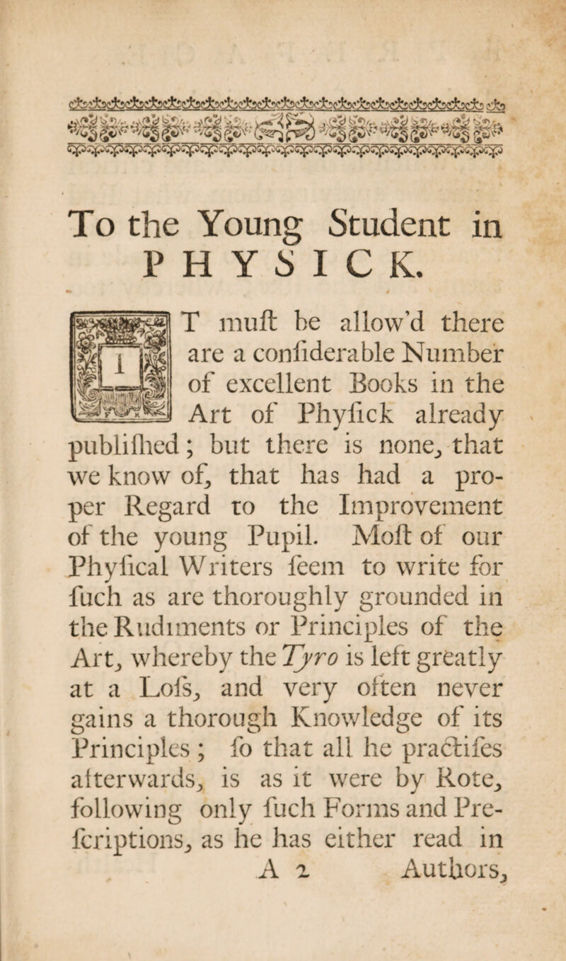 «»u»^ •■- ,#J1>, y>i (y'\ .,■!,*» _«,. -a, . *^fp^p^ To the Young Student in PHY5ICK. 4 T mult be allow’d there are a conliderable Number of excellent Books in the Art of Phyfick already publilhed; but there is none., that we know of, that has had a pro¬ per Regard to the Improvement of the young Pupil. Molt of our Phylical Writers leem to write for fuch as are thoroughly grounded in the Rudiments or Principles of the Art,, whereby the Tyro is left greatly at a LofSj and very often never gains a thorough Knowledge of its Principles ; fo that all he pracfifes afterwards, is as it were by Rote, following only fuch Forms and Pre- fcriptions, as he has either read in A 2 Authors,