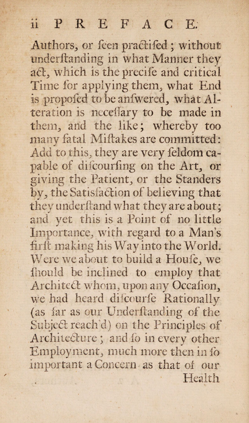 Authors, or feen practifed; without underftanding in what Manner they act, which is the precife and critical Time for applying them, what End is propofed to be anfwered, what Al¬ teration is neceflary to be made in them, and the like; whereby too many fatal Miftakes are committed: Add to this, they are very feldom ca¬ pable of difcourling on the Art, or giving the Patient, or the Standers by, the Satisfaction of believing that they underhand what they are about; and yet this is a Point of no little Importance, with regard to a Mans firft making his Way into the World. Were we about to build a Houle, we lhould be inclined to employ that Architect whom, upon any Occafion, we had heard difcourfe Rationally (as far as our Underftanding of the SubjeCt reach’d) on the Principles of Architecture ; and fo in every other Employment, much more then in fo important a Concern as that of our Health