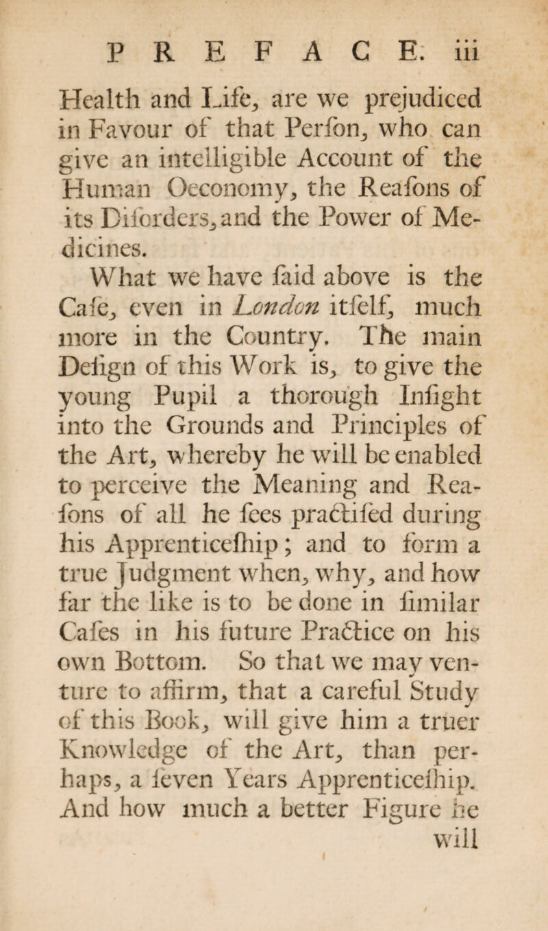 % Health and Life, are we prejudiced in Favour of that Perfon, who can give an intelligible Account of the Human Oeconomy, the Reafons of its Diforders, and the Power of Me¬ dicines. What we have faid above is the Cafe, even in London itfelf, much more in the Country. The main Deiign of this Work is, to give the young Pupil a thorough Inlight into the Grounds and Principles of the Art, whereby he will be enabled to perceive the Meaning and Rea¬ fons of all he fees pradtifed during his Apprenticelhip; and to form a true j udgment when, why, and how far the like is to be done in fimilar Cafes in his future Practice on his own Bottom. So that we mav ven- * ture to affirm, that a careful Study of this Book, will give him a truer Knowledge of the Art, than per¬ haps, a leven Years Apprenticelhip. And how much a better Figure he will I