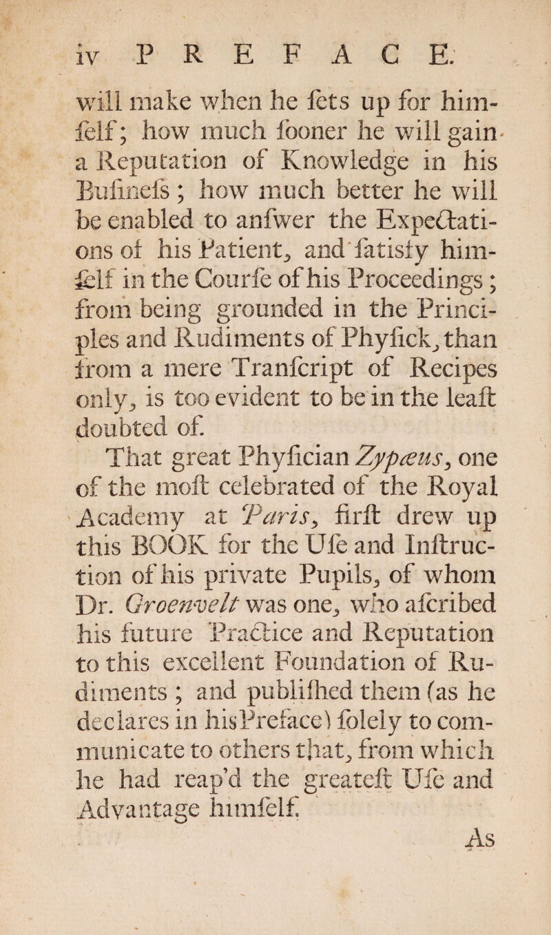 will make when he fets up for him- lelf; how much fooner he will gain- a Reputation of Knowledge in his Bulinefs ; how much better he will he enabled to anfwer the Expectati¬ ons of his Patient, and fatisfy him- fclf in the Courfe of his Proceedings; from being grounded in the Princi¬ ples and Rudiments of Phyfickthan from a mere Tranfcript of Recipes only, is too evident to be in the leaft doubted of. That great Phylician Zypceus, one of the molt celebrated of the Royal Academy at Tarts, firft drew up this BOOK for the Ufe and Inftruc- tion of his private Pupils, of whom Dr. Groenvelt was one, who afcribed his future Practice and Reputation to this excellent Foundation of Ru¬ diments ; and publifiled them (as he declares in his Preface’) fblely to com¬ municate to others that, from which he had reap’d the greateft Ufe and Advantage himfelf As