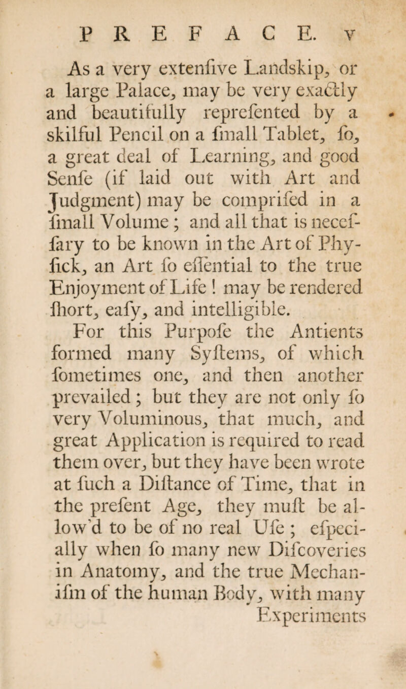 As a very extenfive Landskip, or a large Palace, may be very exactly and beautifully reprefented by a skilful Pencil on a fmall Tablet, fb, a great deal of Learning, and good Senfe (if laid out with Art and Judgment) may be comprifed in a fmall Volume; and all that is necef- fary to be known in the Art of Phy- lick, an Art fo effential to the true Enjoyment of Life ! may be rendered lliort, eafy, and intelligible. For this Purpofe the Antients formed many Syftems, of which, fometimes one, and then another prevailed; but they are not only fo very Voluminous, that much, and great Application is required to read them over, but tliev have been wrote at fuch a Diltance of Time, that in the prefent Age, they muft be al¬ low’d to be of no real Ufe ; efpeci- ally when fo many new Difcoveries in Anatomy, and the true Mechan- ifm of the human Body, with many Experiments >