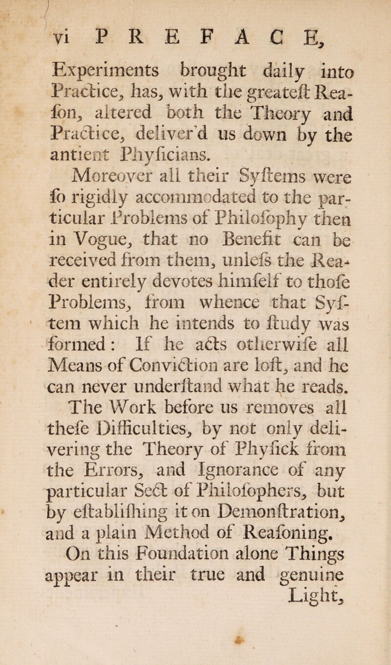 / vi PREFACE, Experiments brought daily into Practice, has, with the greateft Rea- fbn, altered both the Theory and Practice, deliver’d us down by the antieot Phyficians. Moreover all their Syftems were lb rigidly accommodated to the par¬ ticular Problems of Philolophy then in Vogue, that no Benefit can be received from them, uniels the Rea-* * der entirely devotes himfelf to thole Problems, from whence that Syf- tem which he intends to ftudy was formed: If he acts otherwife all Means of Convibtion are loft, and he can never underhand what he reads. The Work before us removes all thefe Difficulties, by not only deli¬ vering the Theory of Phyfick from the Errors, and Ignorance of any particular Sedt of Philofophers, but by eftablifliing it on Demonftration, and a plain Method of Reafoning. On this Foundation alone Things appear in their true and genuine Light,