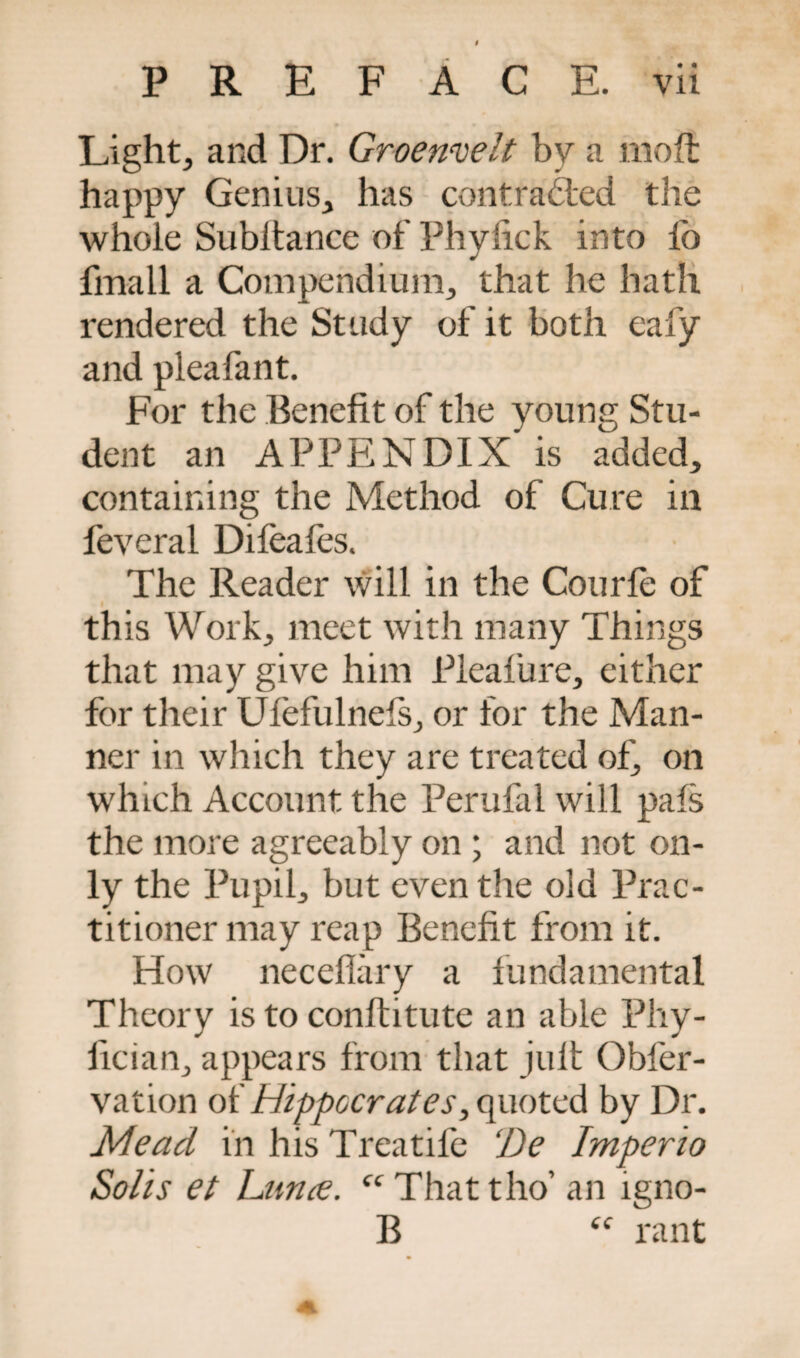 Light, and Dr. Groenvelt by a mo ft happy Genius, has contracted the whole Subltance of Phylick into lo fmall a Compendium, that he hath rendered the Study of it both eafy and pleafant. For the Benefit of the young Stu¬ dent an APPENDIX is added, containing the Method of Cure in feveral Difeafes. The Reader will in the Courfe of this Work, meet with many Things that may give him Pleafure, either for their Ufefulnefs, or for the Man¬ ner in which they are treated of, on which Account the Perufal will pals the more agreeably on; and not on¬ ly the Pupil, but even the old Prac¬ titioner may reap Benefit from it. How neceflary a fundamental Theory is to conftitute an able Phy- fician, appears from that juft Obfer- vation of Hippocrates, quoted by Dr. Mead in his Treatife De Imperio Solis et Lattice. “ That tho’ an lgno- B “ rant 4L