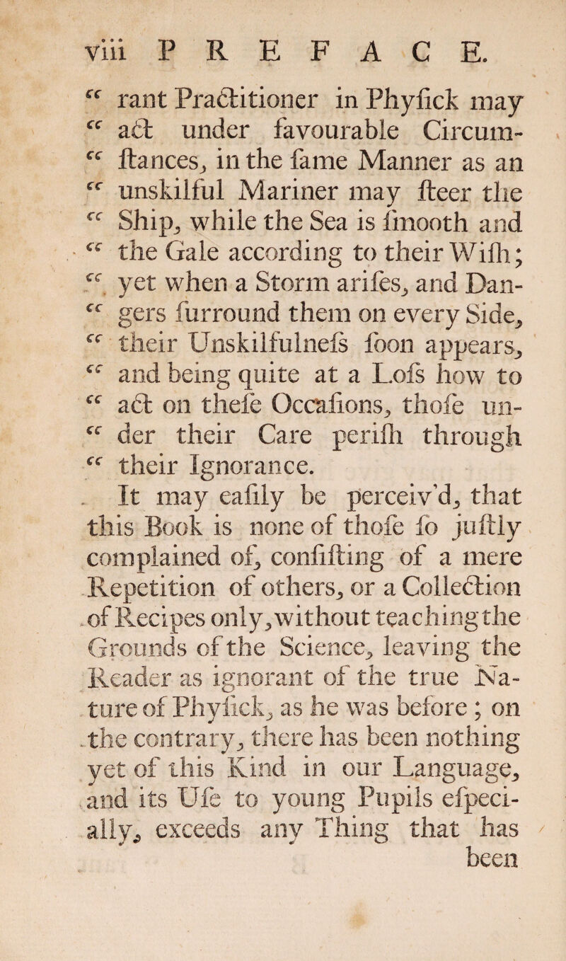 ff rant Practitioner in Phyiick may cc aCt under favourable Circum- Cf fiances, in the fame Manner as an ff unskilful Mariner may fteer the rf Ship., while the Sea is linooth and “ the Gale according to their Wilh; ec yet when a Storm arifes, and Dan- ff gers fur round them on every Side, their Unskilfulnels loon appears, ec and being quite at a Lois how to cc aCt on thele Occalions, thofe un- “ der their Care perilh through ff their Ignorance. . It may ealily be perceiv’d, that this Book is none of thofe lo juftly complained of, confining of a mere Repetition of others, or a Collection of Recipes only,without teachingthe Grounds of the Science, leaving the Reader as ignorant of the true Na¬ ture of Phyiick, as he was before ; on . the contrary, there has been nothing yet of this Kind in our Language, and its Ufe to young Pupils efpeci- ally, exceeds any Thing that has been