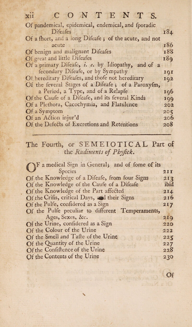 Of pandemical, epidemical, endemical, and fporadic Difeafes 184 Of a fhort, and a long Difeafe j of the acute, and not acute 186 Of benign and malignant Difeafes 188 Of great and little Difeafes 189 Of a primary Difeafe, i. e. by Idiopathy, and of a fecondary Difeafe, or by Sympathy 191 Of hereditary Difeafes, and thofe not hereditary 192 Of the feveral Stages of a Difeafe ; of a Paroxyfm, a Period, a Type, and of a Relapfe 196 Of the Caufe of a Difeafe, and its feveral Kinds 199 Of a Plethora, Cacochymia, and Flatulence 202 Of a Symptom , 205 Of an A<Sion injur’d 206 Of the Defers of Excretions and Retentions 208 The Fourth, or SEMEIOTICAL Part of the Rudiments of Phyjick* a medical Sign in General; and of fome of Its Species 211 Of the Knowledge of a Difeafe, from four Signs 213 Of the Knowledge of the Caufe of a Difeafe ibid Of the Knowledge of the Part affedted 214. Of the Crifis, critical Days, 3gid their Signs 216 Of the Pulfe, confidered as a Sign 217 Of the Pulfe peculiar to different Temperaments, Ages, Sexes, &c. 219 Of the Urine, confidered as a Sign 220 Of the Colour of the Urine 222 Qf the Smell and Tafle of the Urine 225 Of the Quantity of the Urine 227 Of the Confiftence of the Urine 228 Qf the Contents of the Urine 230 Of s