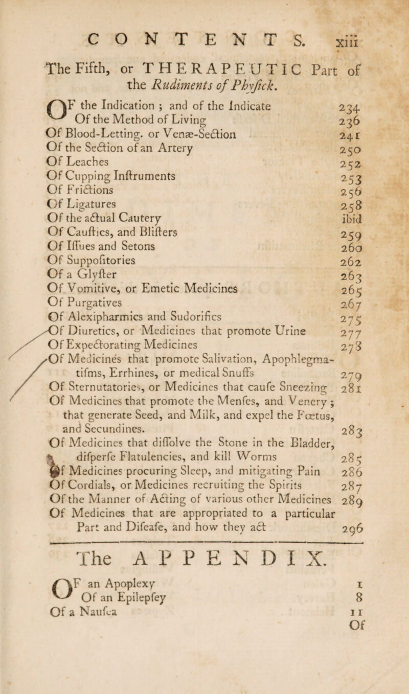 The Fifth, or THERAPEUTIC Part the Rudiments of Phyjick. OF the Indication ; and of the Indicate Of the Method of Living Of Blood-Letting, or Venae-Section Of the Section of an Artery Of Leaches Of Cupping Inftruments Of Frictions Of Ligatures Of the actual Cautery Of Cauttics, and Blitters Of Iffues and Setons Of Suppofitories Of a Glyfter Of Vomitive, or Emetic Medicines Of Purgatives Of Alexipharmics and Sudorittcs Of Diuretics, or Medicines that promote Urine Of Expectorating Medicines Of Medicines that promote Salivation, Apophlegrna- tifms, Errhines, or medical Snuffs Of Sternutatories, or Medicines that caufe Sneezing Of Medicines that promote the Menfes, and Venery ; that generate Seed, and Milk, and expel the Foetus, and Secundines. Of Medicines that diffolve the Stone in the Bladder, \ difperfe Flatulencies, and kill Worms ty^f Medicines procuring Sleep, and mitigating Pain Of Cordials, or Medicines recruiting the Spirits Of the Manner of A£ting of various other Medicines Of Medicines that are appropriated to a particular Part and Difeafe, and how they act of 234- 236 24I 25O 252 253 25 b 258 ibid 259 260 262 263 265 267 275 2 77 273 281 283 285 286 287 289 296 The A P P E N D I X. OF an Apoplexy Of an Epilepfey Of a Nauffa 1 8 11