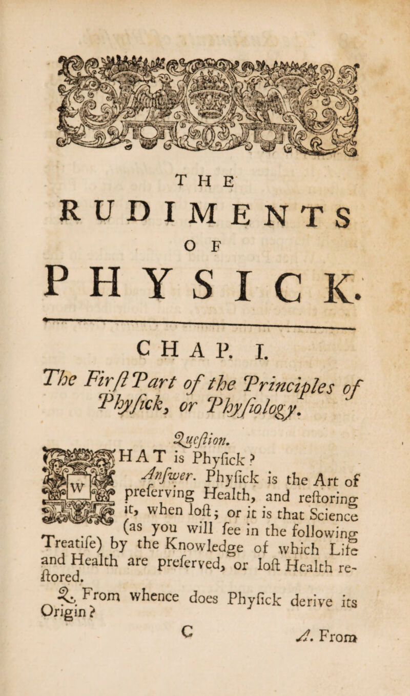 rudiments physic K. CHAR I. The Fir ft Tart of the Trinciples of Thyfick3 or Fhyfiology. Sfieftion. H A T is Phyfick ? Jnfwer. Phyfick is the Art of preferving Health, and reftoring it, when loft ; or it is that Science 'r -r \ . ^as, y°r^ W)M ^ee in the following Treat.fe) by the Knowledge of which Life and Health are preferved, or loft Health re- itored. From whence does Phyfick derive its Origin ? C Jl. From