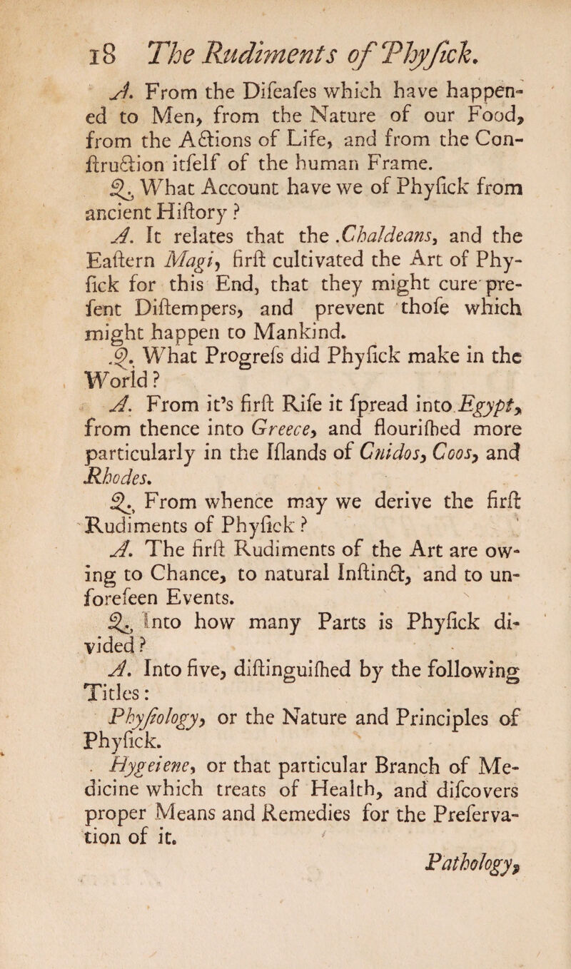 A. From the Difeafes which have happen¬ ed to Men* from the Nature of our Food* from the Aftions of Life, and from the Con- ftru&amp;ion itfelf of the human Frame. ^ What Account have we of Phyfick from ancient Hiftory ? A. It relates that the .Chaldeans, and the Eaftern Magi, firft cultivated the Art of Phy¬ fick for this End, that they might cure pre- fent Diftempers, and prevent thofe which might happen to Mankind* .9. What Prop;refs did Phyfick make in the World? A. From it’s firft Rife it fpread into Egypt* from thence into Greece* and flourifbed more particularly in the fflands of Guidos* Coos7 and Rhodes. * From whence may we derive the firft Rudiments of Phyfick ? A\ The firft Rudiments of the Art are ow¬ ing to Chance* to natural Inftinft* and to un- fore feen Events. into how many Parts is Phyfick di¬ vided ? A. Into five* diftinguifhed by the following Tides: Phyjiology* or the Nature and Principles of Phyfick. . Hygeiene, or that particular Branch of Me¬ dicine which treats of Health* and difeovers proper Means and Remedies for the Preferva- tion of it. Pathology?