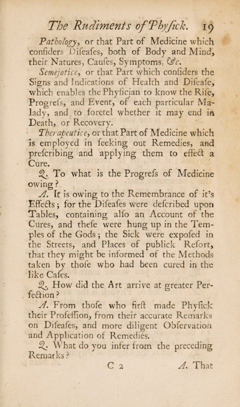 Pathology, or that Part of Medicine which confident Difeafes, both of Body and Mind, their Natures, Caufes, Symptoms, Ctfc. Scmejotice, or that Part which confiders the Signs and indications of Health and Difeafe, which enables thePhyfician to know the Rife, Progrefs, and Event, of each particular Ma¬ lady, and to foretel whether it may end in Death, or Recovery. Therapeuticr, or that Part of Medicine which is employed in feeking out Remedies, and prefcribing and applying them to effed a Cure. To what is the Progrefs of Medicine owing ? A. It is owing to the Remembrance of it’s Effeds ; for the Difeafes were defcribed upon Tables, containing alfo an Account of the Cures, and thefe were hung up in the Tem¬ ples of the Gods; the Sick were expofed in the Streets, and Places of publick Reforr, that they might be informed of the Methods taken by thofe who had been cured in the like Cafes. How did the Art arrive at greater Per- fedion ? sl. From thofe who firft made Phyfick their Profeffion, from their accurate Remarks on Difeafes, and more diligent Obfervation and Application of Remedies. What do you infer from the preceding Remarks ? C 2 A. That