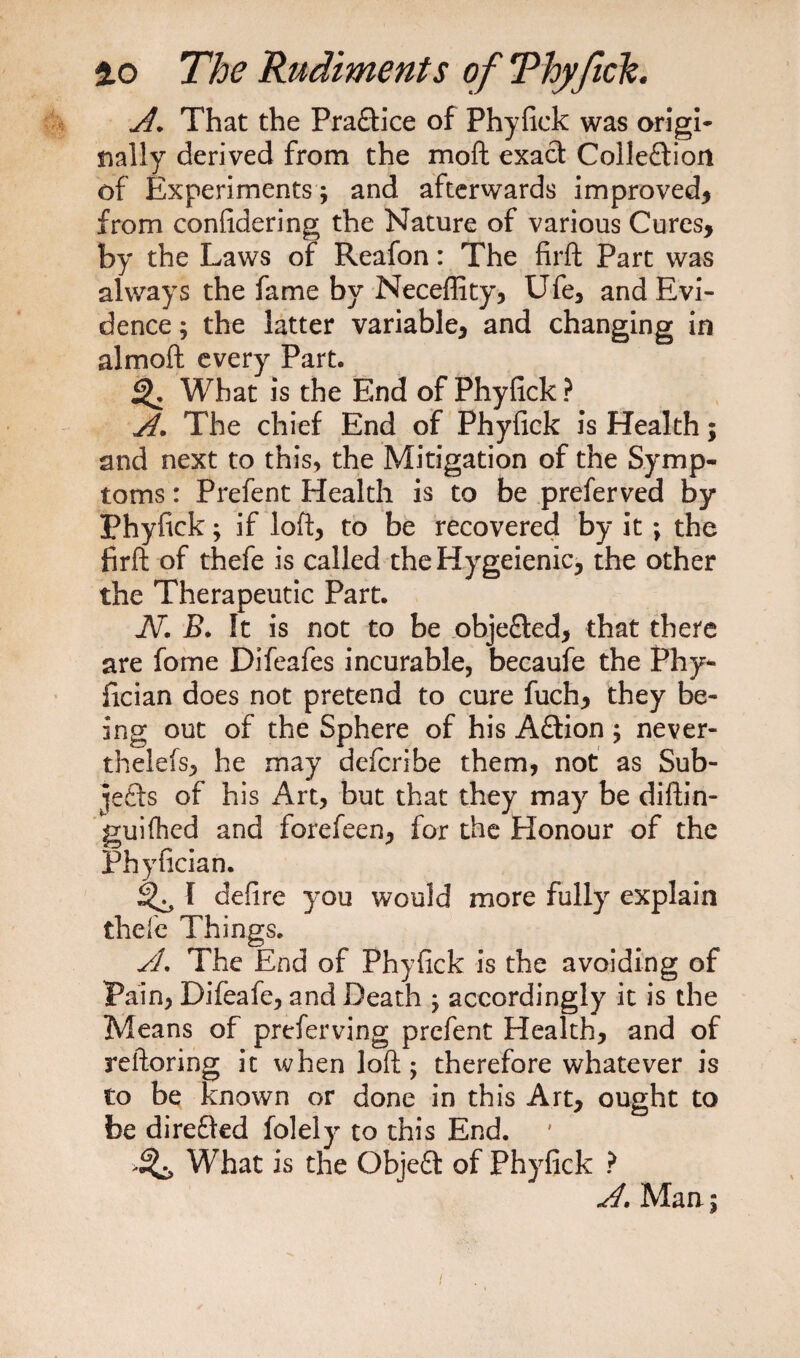 A. That the Pra&amp;ice of Phyfick was origi¬ nally derived from the moft exact Collection of Experiments ; and afterwards improved* from confidering the Nature of various Cures* by the Laws of Reafon: The firft Part was always the fame by Neceflity, Ufe* and Evi¬ dence ; the latter variable* and changing in almoft every Part. What is the End of Phyfick ? A. The chief End of Phyfick is Health; and next to this, the Mitigation of the Symp¬ toms : Prefent Health is to be preferved by Phyfick; if loft* to be recovered by it ; the firft of thefe is called theHygeienic* the other the Therapeutic Part. JV. B. It is not to be objeCled* that there are fome Difeafes incurable, becaufe the Phy- fician does not pretend to cure fuch* they be¬ ing out of the Sphere of his Aftion; never- thelefs* he may defcribe them, not as Sub- lefts of his Art, but that they may be diftin- guifhcd and forefeen* for the Honour of the Phyfician. I defire you would more fully explain thefe Things. A. The End of Phyfick is the avoiding of Pain, Difeafe, and Death ; accordingly it is the Means of preferving prefent Health, and of reftoring it when loft; therefore whatever is to be known or done in this Art* ought to be direfted folely to this End. ' What is the ObjeCt of Phyfick ? A. Man; i