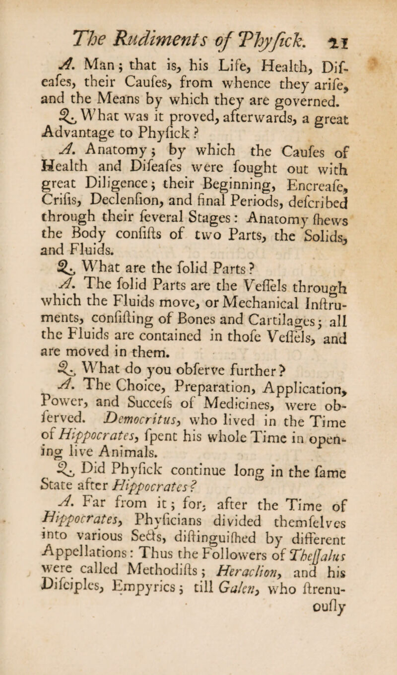 A. Man; that is, his Life, Health, Dif- eafes, their Caufes, from whence they arifc, and the Means by which they are governed. ^ What was it proved, afterwards, a great Advantage to Phyfick ? A. Anatomy; by which the Caufes of Health and Difeafes were fought out with great Diligence; their Beginning, Encreafe, Crilis, Declenfion, and final Periods, defcribed through their feveral Stages: Anatomy fhews the Body confifts of two Parts, the Solids, and Fluids. What are the folid Parts ? A. The folid Parts are the Veflels through which the Fluids move, or Mechanical Inftru- ments, confiding of Bones and Cartilages; all the Fluids are contained in thofe Veflels, and are moved in them. ^ What do you obferve further? j4. The Choice, Preparation, Application* Power, and Succeis of Medicines, were ob~ ferved. Democritus, who lived in the Time of Hippocrates, fpent his whole Time in open¬ ing live Animals. Did Phyfick continue long in the fame State after Hippocrates ? Far from it; for, after the Time of Hippocrates^ Phyficians divided themfelves into various Setts, difhnguifhed by different Appellations: Thus the Followers of Tbcjjalus were called Methodifts; Heradiony and his Difciples, Empyrics, till Galen, who ftrenu- oufly