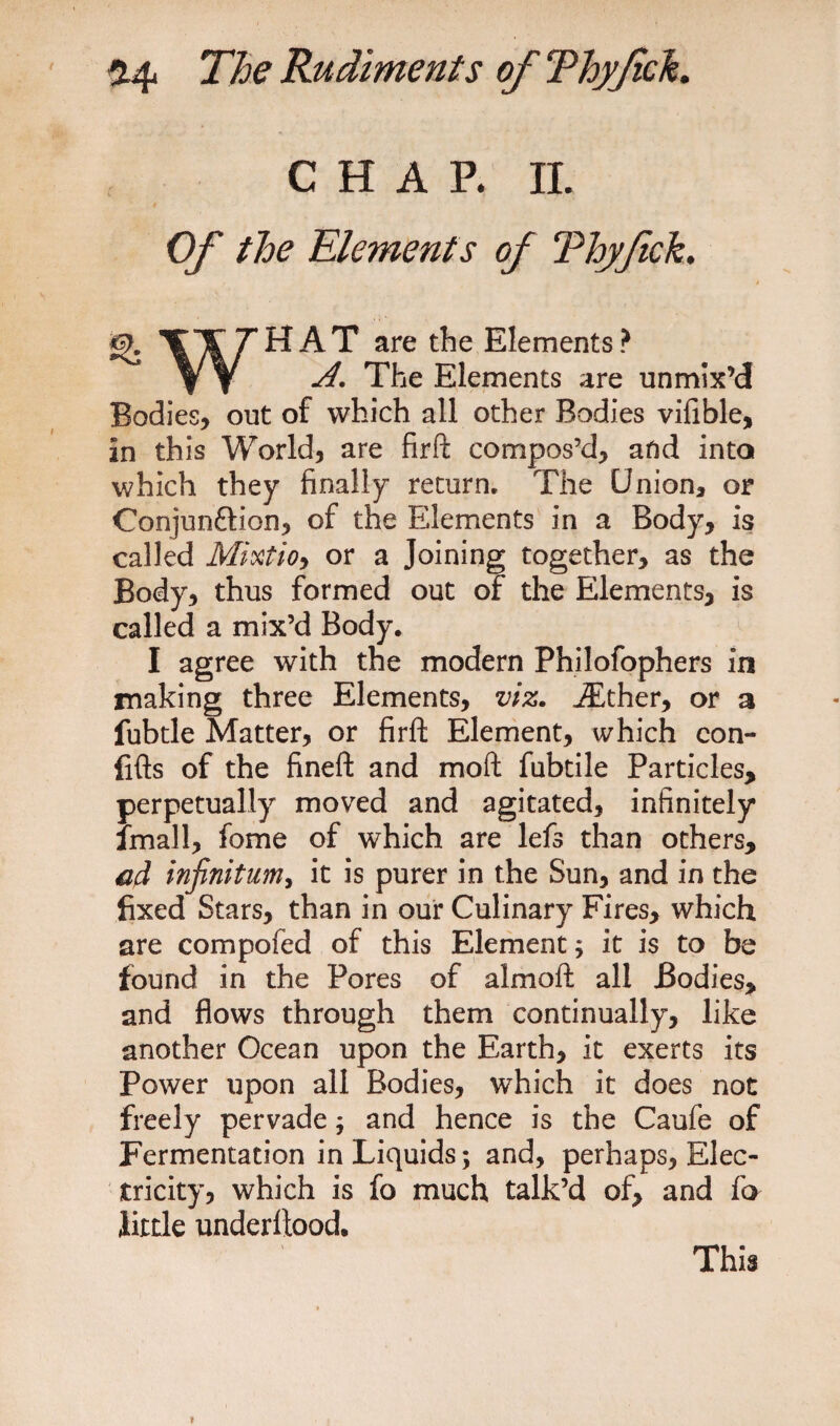 CHAP. II. Of the Elements of Thyftck, HAT are the Elements? A. The Elements are unmix’d Bodies, out of which all other Bodies vifible, in this World, are firft compos’d, and into which they finally return. The Union, or Conjun&amp;ion, of the Elements in a Body, is called Mixtioy or a Joining together, as the Body, thus formed out of the Elements, is called a mix’d Body. I agree with the modern Philofophers in rnaking three Elements, viz. iEther, or a fubtle Matter, or firft Element, which con- fifts of the fineft and moft fubtile Particles, perpetually moved and agitated, infinitely Small, fome of which are lefs than others, aA infinitum, it is purer in the Sun, and in the fixed Stars, than in our Culinary Fires, which are compofed of this Element; it is to be found in the Pores of almoft all Bodies, and flows through them continually, like another Ocean upon the Earth, it exerts its Power upon all Bodies, which it does not freely pervade; and hence is the Caufe of Fermentation in Liquids; and, perhaps, Elec¬ tricity, which is fo much talk’d of, and fo little underftood. This