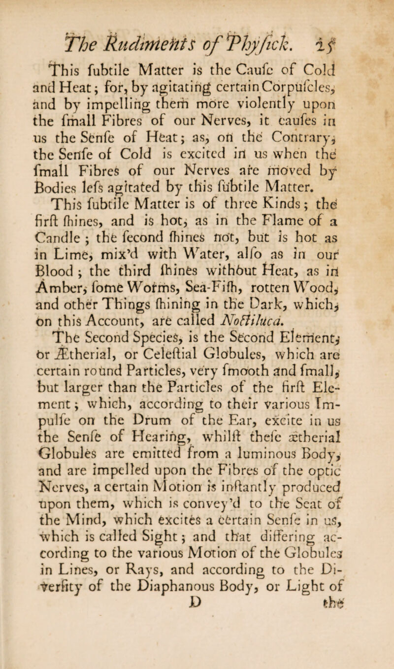 This fubtile Matter is the Caufc of Cold and Heat; for, by agitating certain Corpufcles, and by impelling them more violently upon the fmall Fibres of our Nerves, it caufes in us the Stnfe of Heat; as, on the Contrary, the Sefife of Cold is excited in us when the fmall Fibres of our Nerves are moved by Bodies lefs agitated by this fubtile Matter. This fubtile Matter is of three Kinds; the firft fhines, and is hot, as in the Flame of a Candle ; the fecond fhines not, but is hot as in Lime, mix’d with Water, alfo as in our Blood ; the third fhines withbut Heat, as irl Amber, fome Worms, Sea-Fifh, rotten Wood* and other Things fhining in the Dark, which* on this Account, are called NoHiluca. ^ _ « The Second Species, is the Second Element* OriEtherial, or Celeftial Globules, which are certain round Particles, very fmooth and fmall, but larger than the Particles of the firft Ele¬ ment; which, according to their various Tm- pulfe on the Drum of the Ear, excite in us the Senfe of Hearing, whilft thefc cetherial Globules are emitted from a luminous Body, and are impelled upon the Fibres of the optic Nerves, a certain Motion is inftantly produced upon them, which is convey’d to the Seat of the Mind, which Excites a certain Senfe in us, which is called Sight; and that differing ac¬ cording to the various Motion of the Globules in Lines, or Rays, and according to the Di- Verfity of the Diaphanous Body, or Light of D the