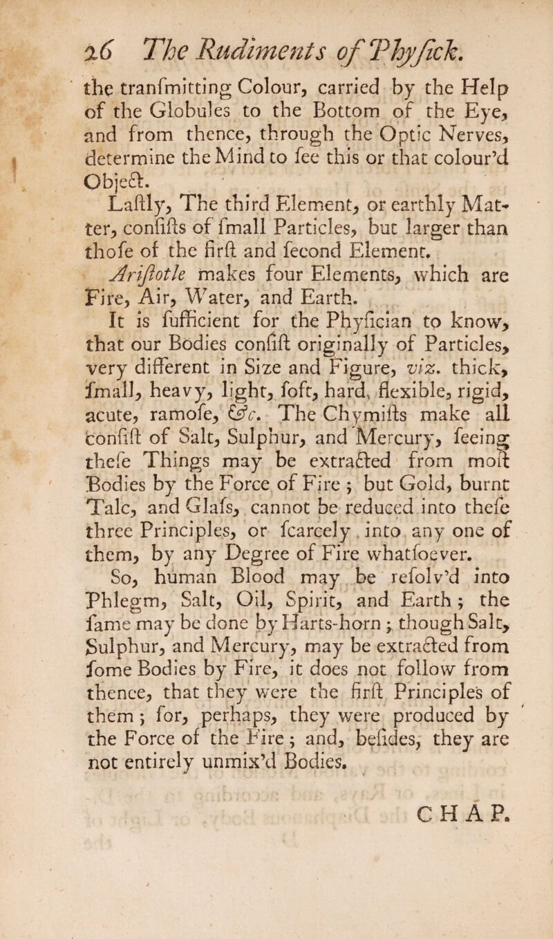 the tranfmitting Colour, carried by the Help of the Globules to the Bottom of the Eye, and from thence, through the Optic Nerves, determine the Mind to fee this or that colour’d Objeft. • 1 '* Laftly, The third Element, or earthly Mat¬ ter, conftfts of fmall Particles, but larger than thofe of the firft and feeond Element. Ariftotle makes four Elements, which are Fire, Air, Water, and Earth. It is fufficierit for the Phyncian to know, that our Bodies confift originally of Particles, very different in Size and Figure, viz. thick, fmall, heavy, light, foft, hard, flexible, rigid, acute, ramofe, &c. The Chymiffs make all confift of Salt, Sulphur, and Mercury, feeing thefe Things may be extracted from moft Bodies by the Force of Fire ; but Gold, burnt Talc, and Glafs, cannot be reduced into thefe three Principles, or fcarcely into any one of them, by any Degree of Fire whatfoever. So, human Blood may be refolv’d into Phlegm, Salt, Oil, Spirit, and Earth; the fame may be done by Harts-horn ; though Salt, Sulphur, and Mercury, may be extra&ed from fome Bodies by Fire, it does not follow from thence, that they were the firft Principles of them ; for, perhaps, they were produced by the Force of the Fire; and, befides, they are not entirely unmix’d Bodies,