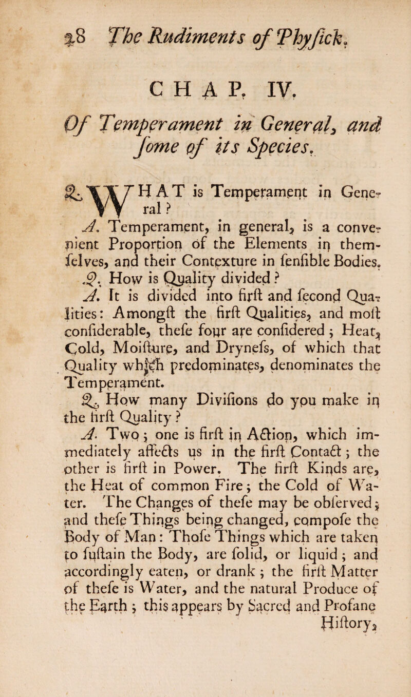 CHAP, IV. Of Temperament in General, and fome of its Species. *jC '\'^r ^ ^ T temperament in Geneo A. Temperament, in general* is a conve? pient Proportion of the Elements ip them- felves, and their Contexture in fenfible Bodies. Ho\v is Quality divided ? A. It is divided into firft and fecond Qua*? lities: Amongft the firft Qualities* and molt confiderable, thefe four are confidered ; Heat* Cold, Moifturp, and Drynefs, of which that Quality wh|^h predominates, denominates the Temperament. ^ How many Divifions you make iq the firft Quality ? A. Two 5 one is firft in A£h*on, which im¬ mediately affefts us in the firft Contaft ; the other is firft in Power. The firft Kinds are, the Heat of common Fire; the Cold of Wa¬ ter. The Changes of thefe may be oblerved* and thefe Things being changed, compofe the Body of Man: Thafe Things which are taken to fqftain the Body, are folid, or liquid ; and accordingly eaten, or drank ; the firft Matter of thefe is Water, and the natural Produce of the parth j this appears by bacrecj and Profane Hiftory,