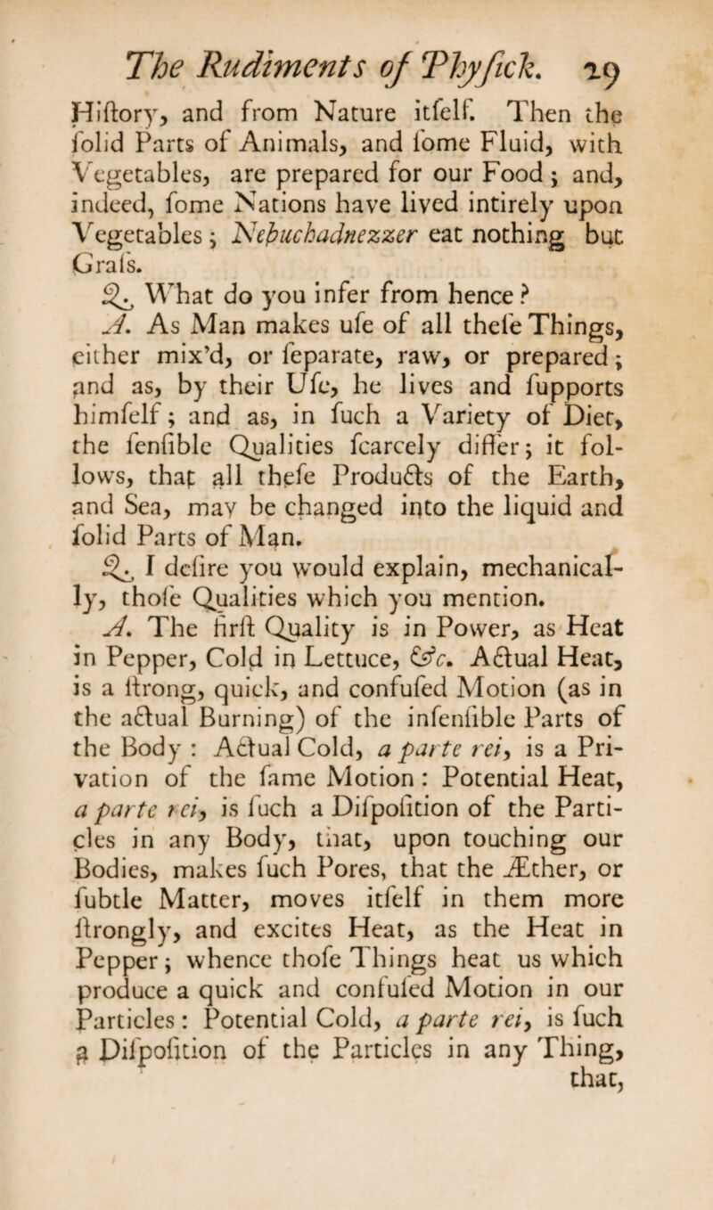 Hiftoryr, and from Nature itfelf. Then the folid Parts of Animals, and fome Fluid, with Vegetables, are prepared for our Food ; and, indeed, fome Nations have lived intirely upon Vegetables; Nefcuchadnezzer eat nothing but Grafs. What do you infer from hence ? A. As Man makes ufe of all thele Things, either mix’d, or feparate, raw, or prepared; pnd as, by their Ufe, he lives and fupports himfelf; and as, in fuch a Variety of Diet, the fenfible Qualities fcarcely differ; it fol¬ lows, thap all thefe Produ&amp;s of the Earth, and Sea, may be changed into the liquid and folid Parts of Man. iQ I delire you would explain, mechanical¬ ly, thole Qualities which you mention. A. The ffrft Quality is in Power, as Heat in Pepper, Cold in Lettuce, &amp;V. Aftual Heat, is a itrong, quick, and confufed Motion (as in the aflual Burning) of the infenlible Parts of the Body : A&amp;ual Cold, a parte rei, is a Pri¬ vation of the fame Motion: Potential Heat, a parte rci, is luch a Difpoiidon of the Parti¬ cles in any Body, tnat, upon touching our Bodies, makes fuch Pores, that the iEther, or fubtle Matter, moves itfelf in them more ffrongly, and excites Heat, as the Heat in Pepper; whence thofe Things heat us which produce a quick and confufed Motion in our Particles : Potential Cold, a parte rei> is fuch $ Pifpofttion of the Particles in any Thing,