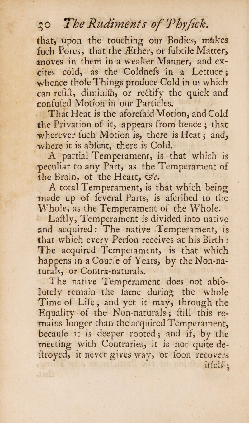 that, upon the touching our Bodies, mkkes fuch Pores, that theiEther, or fubtile Matter, moves in them in a weaker Manner, and ex¬ cites cold, as the Coldnefs in a Lettuce; whence thofe Things produce Cold in us which can refift, diminifh, or re£h’fy the quick and confufed Motion in our Particles. That Heat is the aforefaid Motion, and Cold the Privation of it, appears from hence ; that wherever fuch Motion is, there is Heat; and, where it is abfent, there is Cold. A partial Temperament, is that which is peculiar to any Part, as the Temperament of the Brain, of the Heart, &amp;c. A total Temperament, is that which being made up of feveral Parts, is afcribed to the Whole, as the Temperament of the Whole. Laftly, Temperament is divided into native and acquired: The native Temperament, is that which every Perfon receives at his Birth : The acquired Temperament, is that which happens m a Courie of Years, by the Non-na¬ turals, or Contra-naturals. The native Temperament does not abfo- lutely remain the fame during the whole Time of Life; and yet it may, through the Equality of the Non-naturals; ftill this re¬ mains longer than the acquired Temperament, becaufe it is deeper rooted ; and if, by the meeting with Contraries, it is not quite de- liroyed, it never gives way, or loon recovers itfelf;