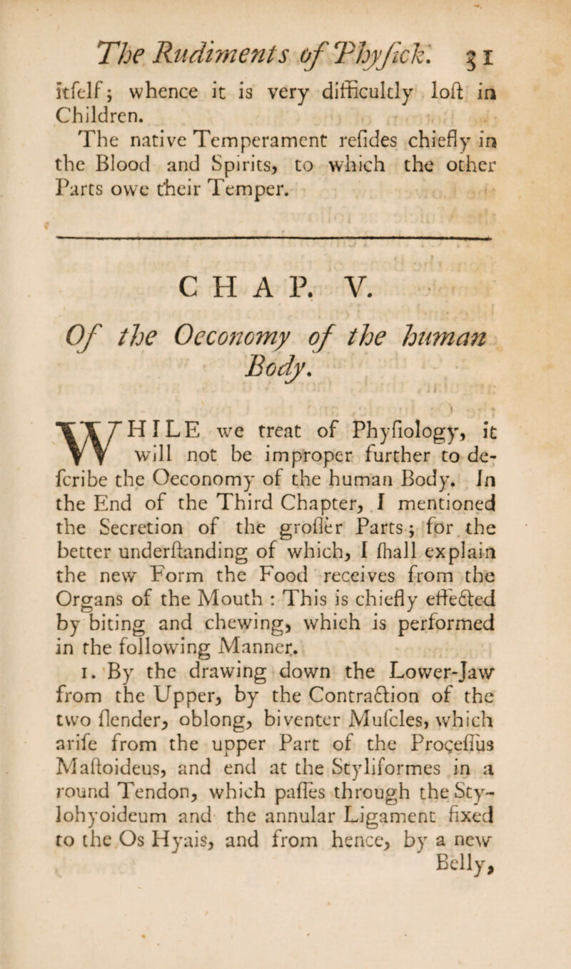 itfelf; whence it is very difficultly loft in Children. The native Temperament refides chiefly in the Blood and Spirits, to which the other Parts owe their Temper. CHAP. V. Of the Oeconomy of the human WHILE we treat of Phyfiology, it will not be improper further to de¬ fer ibe the Oeconomy of the human Body. In the End of the Third Chapter, I mentioned the Secretion of the grofler Parts; for the better underftanding of which, I fhall explain the new Form the Food receives from the Organs of the Mouth : This is chiefly eflfe&amp;ed by biting and chewing, which is performed in the following Manner. 1. By the drawing down the Lower-Jaw from the Upper, by the Contraction of the two (lender, oblong, biventer Mufcles, which arife from the upper Part of the Progeftiis Maftoideus, and end at the Styliformes in a round Tendon, which pafles through the Sty- lohyoideum and- the annular Ligament fixed to the Os Hyais, and from hence, by a new Belly,