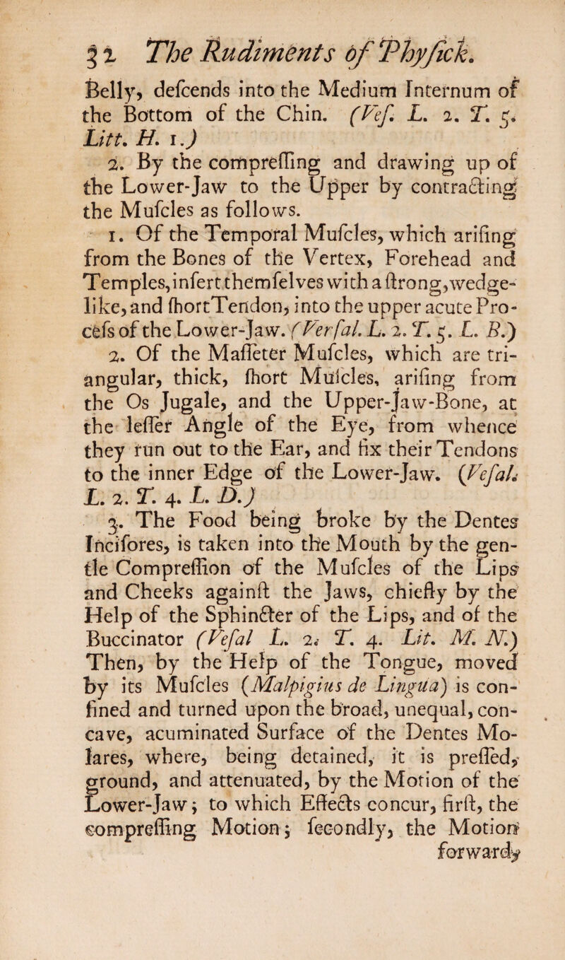 Belly, defcends into the Medium Internum of the Bottom of the Chin. (Vef. L. 2. T. 5. Lift. H. 1.) 2. By the compreffing and drawing up of the Lower-Jaw to the Upper by contracting the Mufcles as follows. 1. Of the Temporal Mufcles, which arifing from the Bones of the Vertex, Forehead and Temples,infertthernfelveswithaftrong,wedge- like, and fhortTendon, into the upper acute Pro- cefs of the Lower-Jaw. (Verfal. L. 2, T. 3. L. 5.) 2. Of the Maffeter Mufcles, which are tri¬ angular, thick, fhort Muicles, arifing from the Os Jugale, and the Upper-jaw-Bone, at the lefler Angle of the Eye, from whence they run out to the Ear, and fix their Tendons to the inner Edge of the Lower-Jaw. {Vefah L.2.T.4.L.DJ 3. The Food being broke by the Dentes Incifores, is taken into the Mouth by the gen¬ tle Compreflion of the Mufcles of the Lips and Cheeks againft the Jaws, chiefly by the Help of the Sphinfter of the Lips, and of the Buccinator (Vefal L. 2.- T, 4. Lit. M. JV.) Then, by the Help of the Tongue, moved by its Mufcles (Malpighis dc Lingua) is con¬ fined and turned upon the broad, unequal, con¬ cave, acuminated Surface of the Dentes Mo- lares, where, being detained, it is prefled, ground, and attenuated, by the Motion of the Lower-Jaw; to which Effects concur, firft, the compreffing Motion; fecondly, the Motion