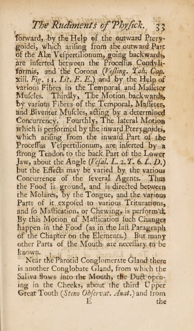 ( ^ ■* • ■ • *> »t| • / . t 11 .* l ' .* forward, by the Help of the outward Ptery- goidei, which arifing from the outward Parc of the Ahs Vefpertilionum, going backwards, are inferted between the Procellus Condyli- formis, and the Corona ('Fujling* Tab. Cap. Xiii. 11. Lit. £. £.) and by the Help of various Fibres in the Temporal and Maffetcf Mufcles. Thirdly, The Motion backwards, by various Fibres of the Temporal, Mafleter, iand i3iventer Mufcles, a£fing by a determined Concurrency. Fourthly, The lateral Motion which is performed by the inward Pterygojdei, which arifing from the inward Part of the Procellus Vefpertilionum, are inferted by a ftrong Tendon to the back Part of the Lower Jaw, about the Angle (Vefal. L. 2. T. 6. L. D.) but the Effetts may be varied by the various Concurrence of the leveral Agents. -Thus the Food is ground, and is directed between the Molares, by the Tongue, and the various Parts of it .expofed to various Triturations, and fo Mafticatipn, or Chewing, is perform’d; By this Motion of Mallocation luch Change^ happen in the Food (as in the lall Paragraph of the Chapter on the Elements.) But many other Parts of the Mouth are necefiary. to be known. T < : . . t Near the Parotid Conglomerate Gland there is another Conglobate Gland, from which the Saliva Hows into the Mouth, the Du£t open¬ ing in the Cheeks, about the third Upper Great Tooth (Steno Obfervat. Anat.) and Irom E the
