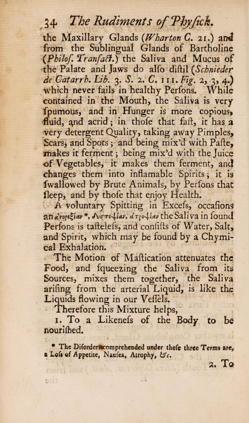 the Maxillary Glands {Wharton C. 21.) and from the Sublingual Glands of Bartholine (Philof. Tranfaft.) the Saliva and Mucus of the Palate and Jaws do alfo diftil {Schnieder de Catarrh. Lib. 3. S. 2. C. 111. Fig. 2, 3, 4.) which never fails in healthy Perfons. While contained in the Mouth, the Saliva is very fpumous, and in Hunger is more copious, fluid, a,nd acrid; in thofe that faft, it has a very detergent Quality, taking away Pimples, Scars, and Spots ; and being mix’d with Pafte, makes it ferment; being mix’d with the Juice of Vegetables, it makes them ferment, and changes them into inflamable Spirits; it is fwallowed by Brute Animals, by Perfons that fleep, and by thofe that enjoy Health. A voluntary Spitting in Excefs, occafion.$ an <tVoftglay *, JWttsAW, ccr^o^Uy the Sali va in found Perfons is taftelefs, and confifts of Water, Salt, and Spirit, which may be found by a Chymi- cal Exhalation. The Motion of Maftication attenuates the Food, and fqueezing the Saliva from its Sources, mixes them together, the Saliva arifing from the arterial Liquid, is like the Liquids flowing in our Veflels. - Therefore this Mixture helps, 1. To a Likenefs of the Body to be nouriihed. * The Difordersucomprehended under thefe three Terms are, a Left of Appetite, Naufea, Atrophy, &amp;V. a. Ta