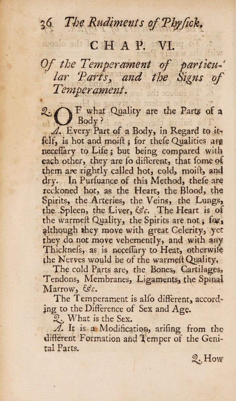 C H A P, VI. Of the Temperament of particu lar Tarts, and the Signs of Temperament. * \ •; V /■ . .... .... , ^ F what Quality are the Parts of a An Every Part of a Body, in Regard to it** felf, is hot and moift 5 for thefe Qualities ar§ neceflary to Life; but being compared with each other, they are fo different, that fome of them are rightly called hot, cold, moift, and dry- In Purfuance of this Method, thefe are reckoned hot, as the Heart, the Blood, the Spirits, the Arteries, the Veins, the Lungs, the Spleen, the Liver, &amp;c. The Heart is of the warmeft Quality, the Spirits are not * fc^r, although fihey move with great Celerity, yet they do not move vehemently, and with any Thicknefs, as is neceflary to Heat, otherwife the Nerves would be of the warmeft Quality, The cold Parts are, the Bones, Cartilages, Tendons, Membranes, Ligaments, the Spinal Marrow, &amp;c. The Temperament is alfo different, accord¬ ing to the Difference of Sex and AgQ. What is the Sex. A. It is a Modification, arifing from the different Formation and Temper of the Geni¬ tal Parts. % How