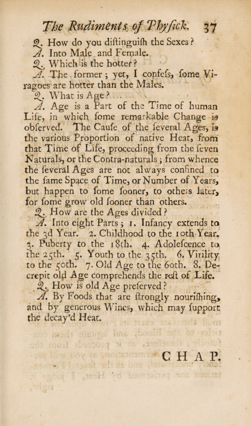 How do you diftinguifh the Sexes? A. Into Male and Female. * * ^ Which is the hotter ? A. The former ; yet, I confefs, fome Vi¬ ragoes are hotter than the Males. What is Age ?. * A. Age is a Part of the Time of human Life, in which fome remarkable Change ia obferved. The Caufe of the feveral A.ges, is the various Proportion of native Heat, from that Time of Life, proceeding from the feven Naturals, or the Contra-naturals; from whence the feveral Ages are not always confined to the fame Space of Time, or Number of Years, but happen to fome fooner, to others later, for fome grow old fooner than others. ^ How are the Ages divided ? A. Into eight Parts 3 1. Infancy extends to the 3d Year. 2. Childhood to the 10th Year. 3. Puberty to the 18th. 4. Adolefcence to the 25th. 5. Youth to the 35th. 6. Virility to the 50th. 7* Old Age to the 60th. 8. De¬ crepit old Age comprehends the reft of Life. ^ How is old Age preferved ? A. By Foods that are ftrongly nourifhing, and by generous Wines, which may fupport the decay’d Heat. C H A 1\