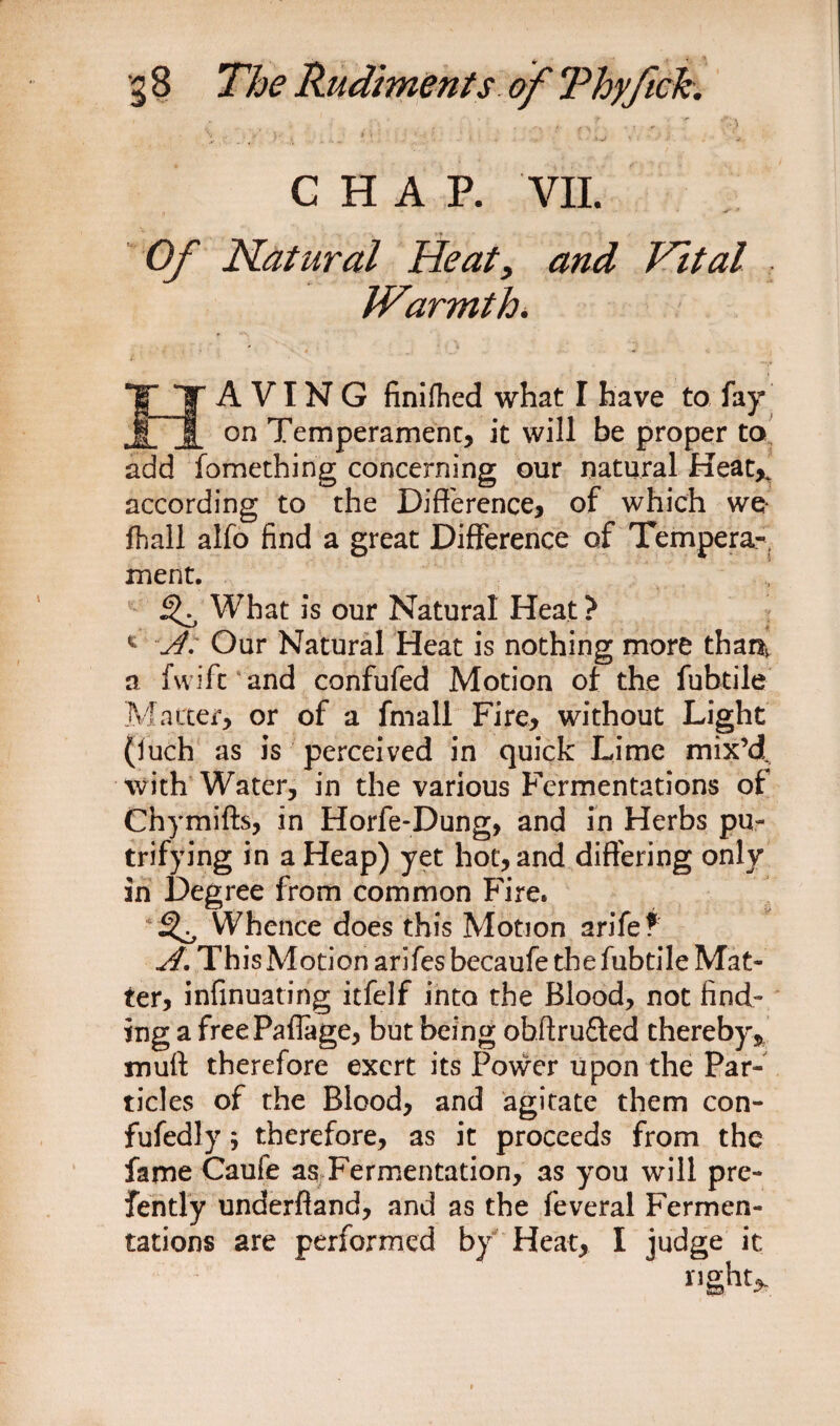 £ . » .• ’’■*.) G H A P. VII. Of Natural Heat, Vital IVirmth. HAVING finifted what I have to fay on Temperament, it will be proper to add fomething concerning our natural Heat* according to the Difference, of which we* ft all alfo find a great Difference of Tempera¬ ment. 3^ What is our Natural Heat ? 1 ~A. Our Natural Heat is nothing more thar^ a fwifc and confufed Motion of the fubtile Matter, or of a fmall Fire, without Light (luch as is perceived in quick Lime mix’d with Water, in the various Fermentations of Chymifts, in Horfe-Dung, and in Herbs pu- trifying in a Heap) yet hot, and differing only in Degree from common Fire. 3^, Whence does this Motion arife? A. This Motion arifes becaufe the fubtile Mat¬ ter, infinuating itfelf into the Blood, not find¬ ing a freePaffage, but being obftrufted thereby, muff therefore exert its Power upon the Par¬ ticles of the Blood, and agitate them con- fufedly; therefore, as it proceeds from the fame Caufe as Fermentation, as you will pre- fently underffand, and as the feveral Fermen¬ tations are performed by Heat, I judge it