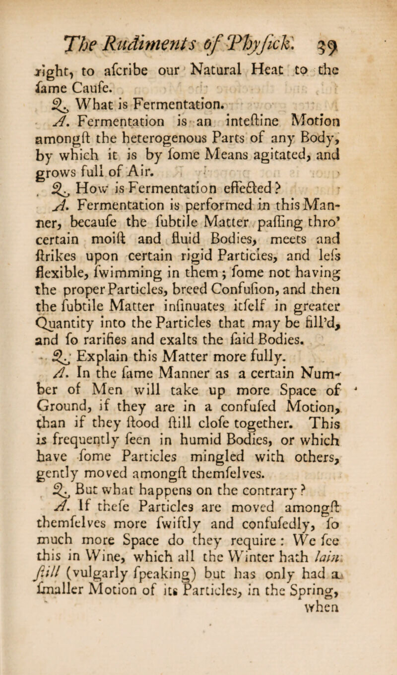 jight, to afcribe our Natural Heat to the fame Caufe. 3^ What is Fermentation. A. Fermentation is an inteftine Motion amongft the heterogenous Parts of any Body, by which it is by fome Means agitated, and grows full of Air. 3^ How is Fermentation effe&amp;ed? A* Fermentation is performed in this Man¬ ner, becaufe the fubtile Matter palling thro’ certain moift and fluid Bodies, meets and ftrikes upon certain rigid Particles, and Ids flexible, fwimming in them; fome not having the proper Particles, breed Confufion, and then the fubtile Matter infinuates itfelf in greater Quantity into the Particles that may be fill’d, and fo rarifies and exalts the faid Bodies. - 3^ Explain this Matter more fully. A* In the fame Manner as a certain Nuitk ber of Men will take up more Space of Ground, if they are in a confufed Motion, than if they flood Hill clofe together. This is frequently leen in humid Bodies, or which have fome Particles mingled with others, gently moved amongft themfelves. 3^ But what happens on the contrary ? A. If thefe Particles are moved amongft themfelves more fwiftly and confufedly, fo much more Space do they require : YVe fee this in Wine, which all the W inter hath lain. Jitll (vulgarly fpeaking) but has only had fmaller Motion of its Particles, in the Spring, when