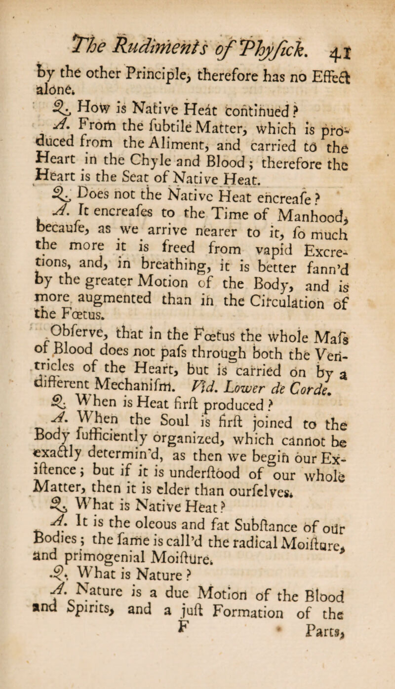 by the other Principle, therefore has no Effect alone* ^ How is Native Hedt continued ? From the lubtile Matter, which is pro¬ duced from the Aliment, and carried CO the Heart in the Chyle and Blood ; therefore the Heart is the Seat of Native Heat. Does not the Native Heat ehcreafe > A. It encreafes to the Time of Manhood, becaule, as we arrive nearer to it, fo much the more it is freed from vapid Excre¬ tions, and, in breathing, it is better fann’d by the greater Motion of the Body, and is more augmented than in the Circulation of the Foetus. Obferve, that in the Foetus the whole Mafs or Blood does not pafs through both the Veil- tricles of the Heart, but is carried on by a different Mechanifm. Fid. Lower de Corde. W hen is Heat firft produced ? -n r^e.n c^e ^ ^rft j°ined to the Body lufficiently organized, which cannot be exactly determin'd, as then we begin our Ex¬ istence ; but if it is underftood of our whole Matter, then it is cider than ourfelves* What is Native Heat ? A. It is the oleous and fat Subffance of odr Bodies ; the fame is call’d the radical Moifture, and primogenial Moifhire* •<\ What is Nature ? /• Nature is a due Motion of the Blood ana opirits, and a juft Formation of the F * Parts,