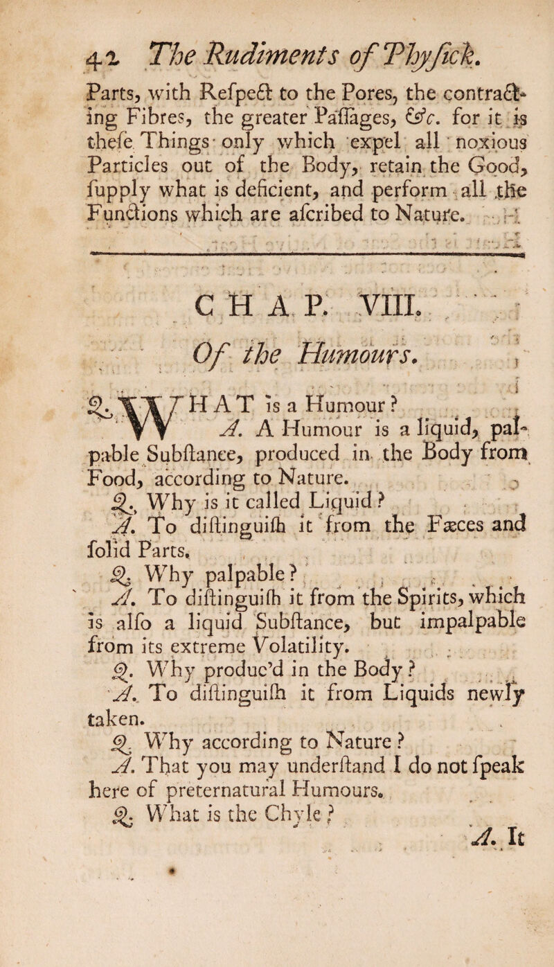 Parts, with Refpefl: to the Pores, the contra£L ing Fibres, the greater Paflages, &amp;c. for it is thefe Things - only which expel all noxious Particles out of the Body, retain the Good, fupply what is deficient, and perform all |he Functions which are afcribed to Nature. 1 CHAP. VIII. Of the Humours. HAT is a Humour ? A. A Humour is a liquid, pal¬ pable Subfiance, produced in the Body from Food, according to Nature. j|h Why is it called Liquid ? A. To diftinguifh it from the Fasces and folid Parts, Why palpable ?< ^ ; , SL To diftinguifh it from the Spirits, which is alfo a liquid Subftance, but impalpable from its extreme Volatility. 6>. Why produc’d in the Body ? A., To diflinguifh it from Liquids newly taken. <$>. Why according to Nature ? A. That you may underhand I do not fpeak here of preternatural Humours. What is the Chyle ? A. It